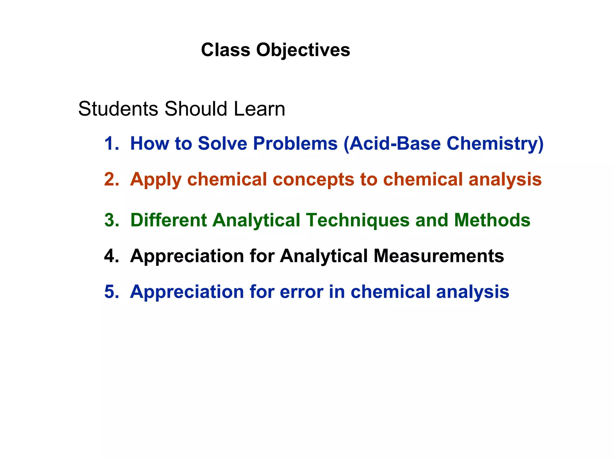 Class Objectives
Students Should Learn
1. How to Solve Problems (Acid-Base Chemistry)
2. Apply chemical concepts to chemical analysis
3. Different Analytical Techniques and Methods
4. Appreciation for Analytical Measurements
5. Appreciation for error in chemical analysis
 