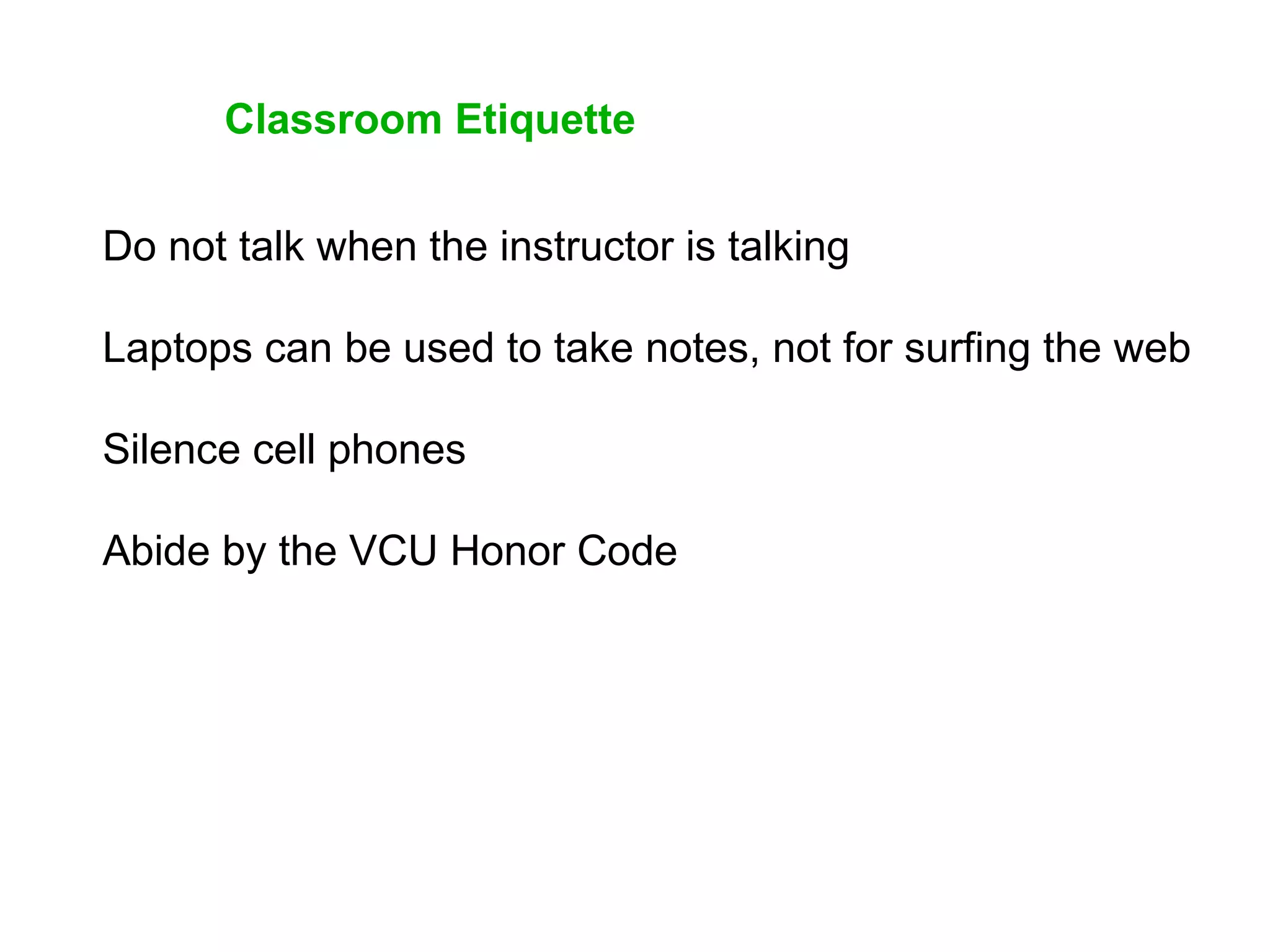 Classroom Etiquette
Do not talk when the instructor is talking
Laptops can be used to take notes, not for surfing the web
Silence cell phones
Abide by the VCU Honor Code
 