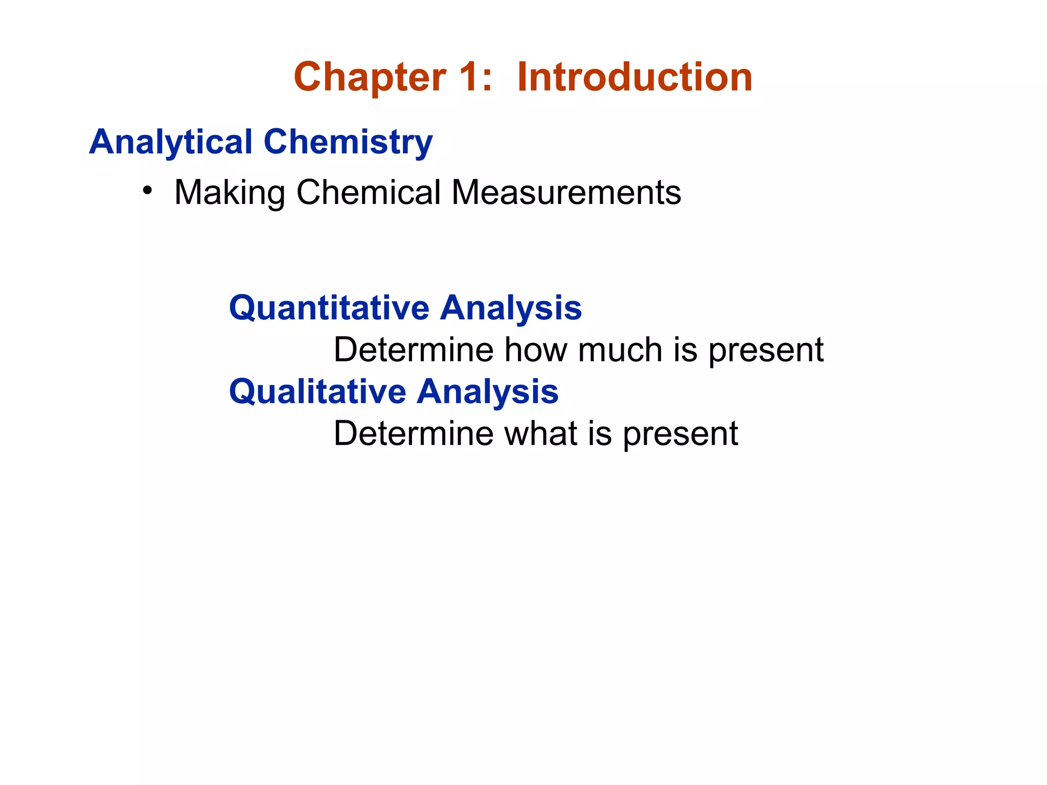 Chapter 1: Introduction
Analytical Chemistry
• Making Chemical Measurements
Quantitative Analysis
Determine how much is present
Qualitative Analysis
Determine what is present
 