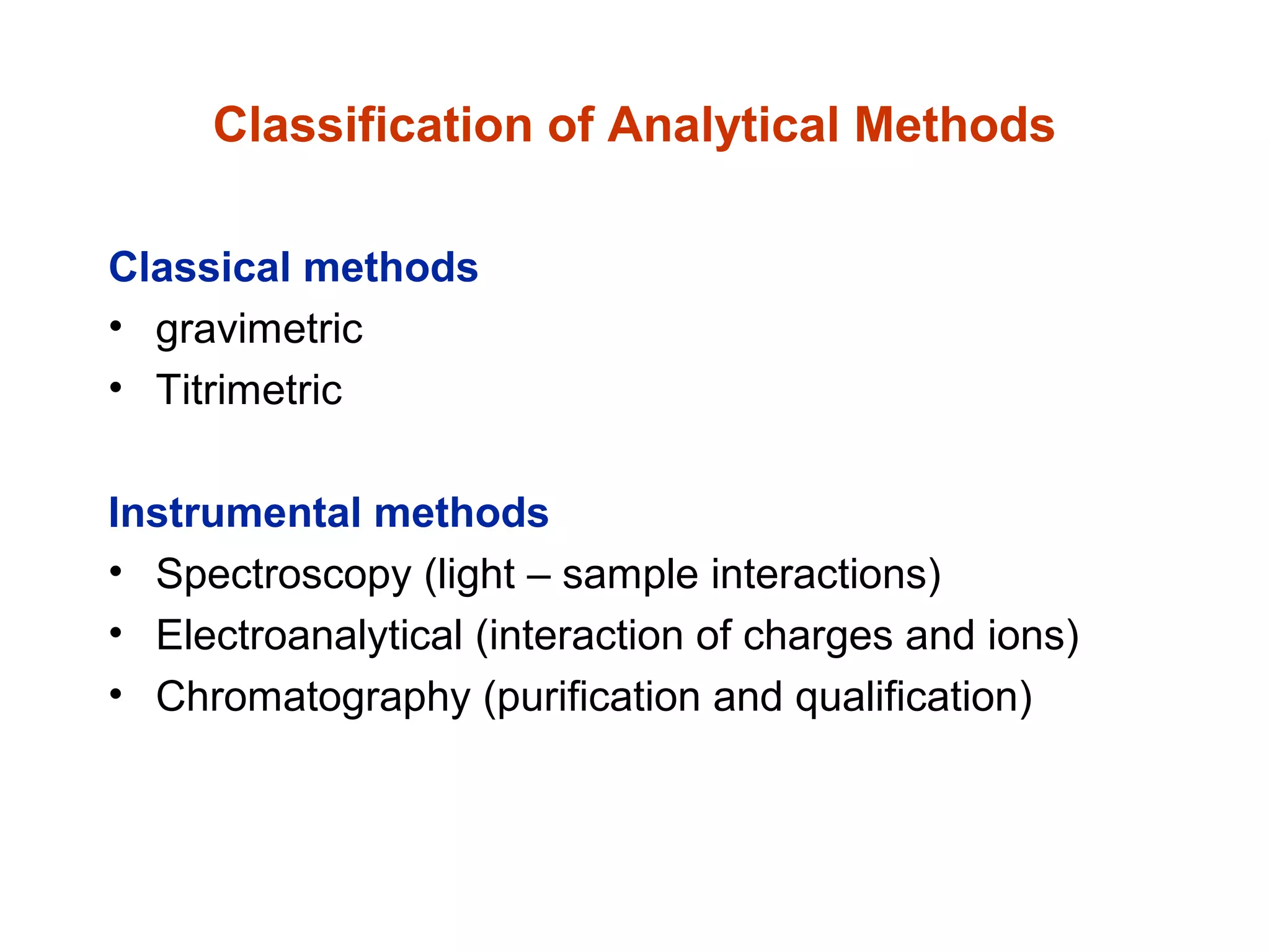 Classification of Analytical Methods
Classical methods
• gravimetric
• Titrimetric
Instrumental methods
• Spectroscopy (light – sample interactions)
• Electroanalytical (interaction of charges and ions)
• Chromatography (purification and qualification)
 