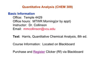 Quantitative Analysis (CHEM 309)
Basic Information
Office: Temple 4429
Office hours: MTWR Morning(or by appt)
Instructor: Dr. Collinson
Email: mmcollinson@vcu.edu
Text: Harris, Quantitative Chemical Analysis, 8th ed.
Course Information: Located on Blackboard
Purchase and Register Clicker (Rf) via Blackboard
 