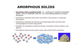 10
AMORPHOUS SOLIDS
• Amorphous (Non-crystalline) Solids are made up of randomly orientated
atoms , ions, or molecules that do not form defined patterns or lattice
structures.
• Amorphous materials have order only within a few atomic or molecular
dimensions.
• Amorphous materials do not have any long-range order, but they have
varying degrees of short-range order.
• Examples to amorphous materials include amorphous silicon, plastics, and
glasses.
• Amorphous silicon can be used in solar cells and thin film transistors.
 