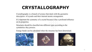 11
CRYSTALLOGRAPHY
Crystallography is a branch of science that deals with the geometric
description of crystals and their internal atomic arrangement.
It’s important the symmetry of a crystal because it has a profound influence
on its properties.
Structures should be classified into different types according to the
symmetries they possess.
Energy bands can be calculated when the structure has been determined.
 