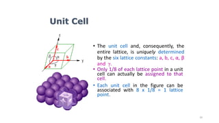 20
• The unit cell and, consequently, the
entire lattice, is uniquely determined
by the six lattice constants: a, b, c, α, β
and γ.
• Only 1/8 of each lattice point in a unit
cell can actually be assigned to that
cell.
• Each unit cell in the figure can be
associated with 8 x 1/8 = 1 lattice
point.
Unit Cell
 