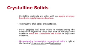 Crystalline Solids
• Crystalline materials are solids with an atomic structure
based on a regular repeated pattern.
• The majority of all solids are crystalline.
• More progress has been made in understanding the
behavior of crystalline solids than that of non-crystalline
materials since the calculation are easier in crystalline
materials.
• Understanding the electrical properties of solids is right at
the heart of modern society and technology.
 