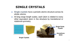 8
SINGLE CRYSTALS
Single Crystals
Single Pyrite
Crystal
Amorphous
Solid
◼ Single crystals have a periodic atomic structure across its
whole volume.
◼ At long range length scales, each atom is related to every
other equivalent atom in the structure by translational or
rotational symmetry
 