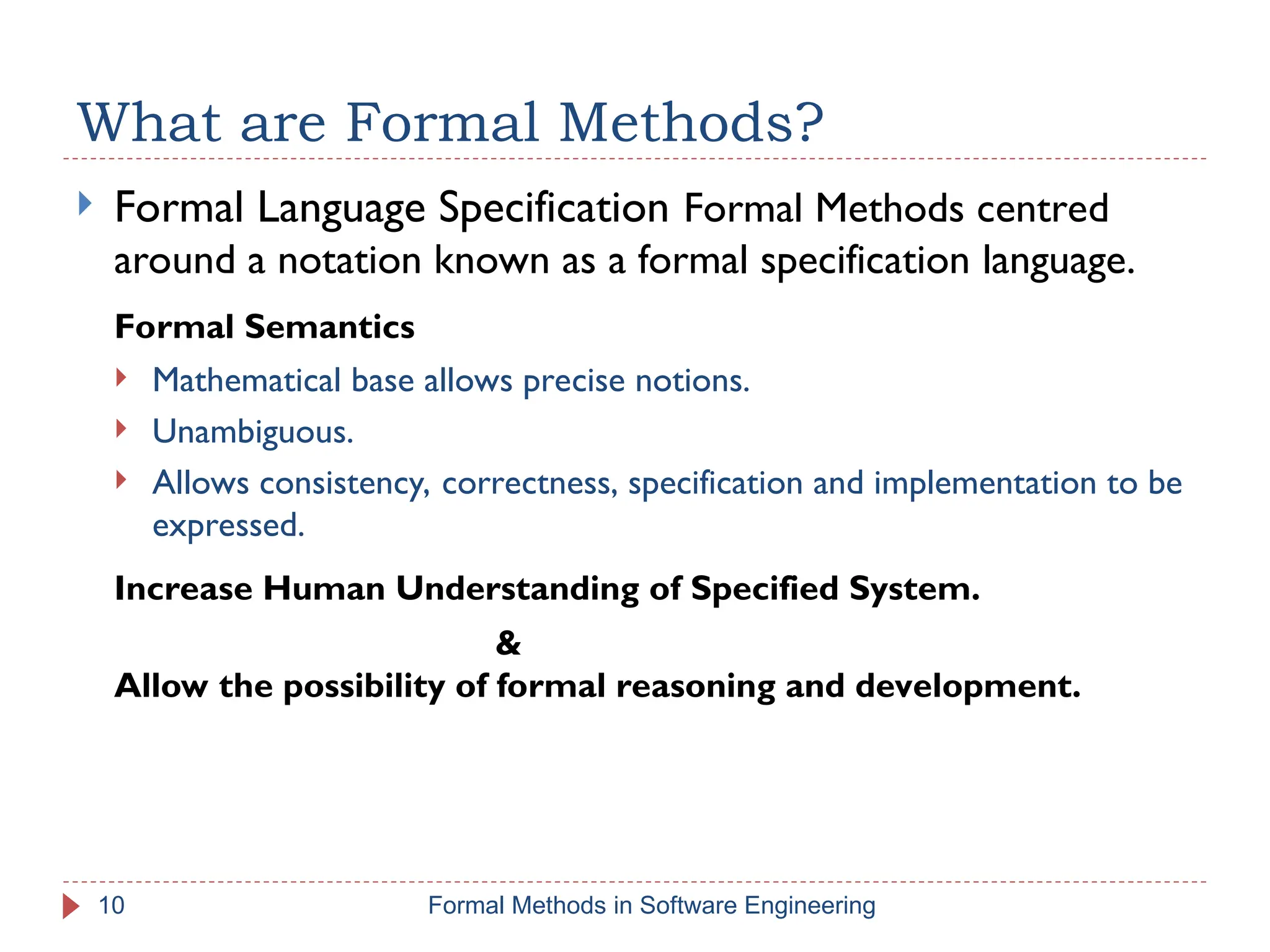 What are Formal Methods?
 Formal Language Specification Formal Methods centred
around a notation known as a formal specification language.
Formal Semantics
 Mathematical base allows precise notions.
 Unambiguous.
 Allows consistency, correctness, specification and implementation to be
expressed.
Increase Human Understanding of Specified System.
&
Allow the possibility of formal reasoning and development.
10 Formal Methods in Software Engineering
 