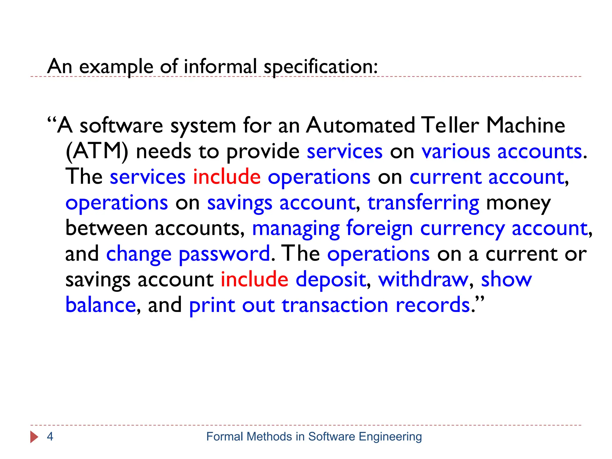 An example of informal specification:
“A software system for an Automated Teller Machine
(ATM) needs to provide services on various accounts.
The services include operations on current account,
operations on savings account, transferring money
between accounts, managing foreign currency account,
and change password. The operations on a current or
savings account include deposit, withdraw, show
balance, and print out transaction records.”
4 Formal Methods in Software Engineering
 