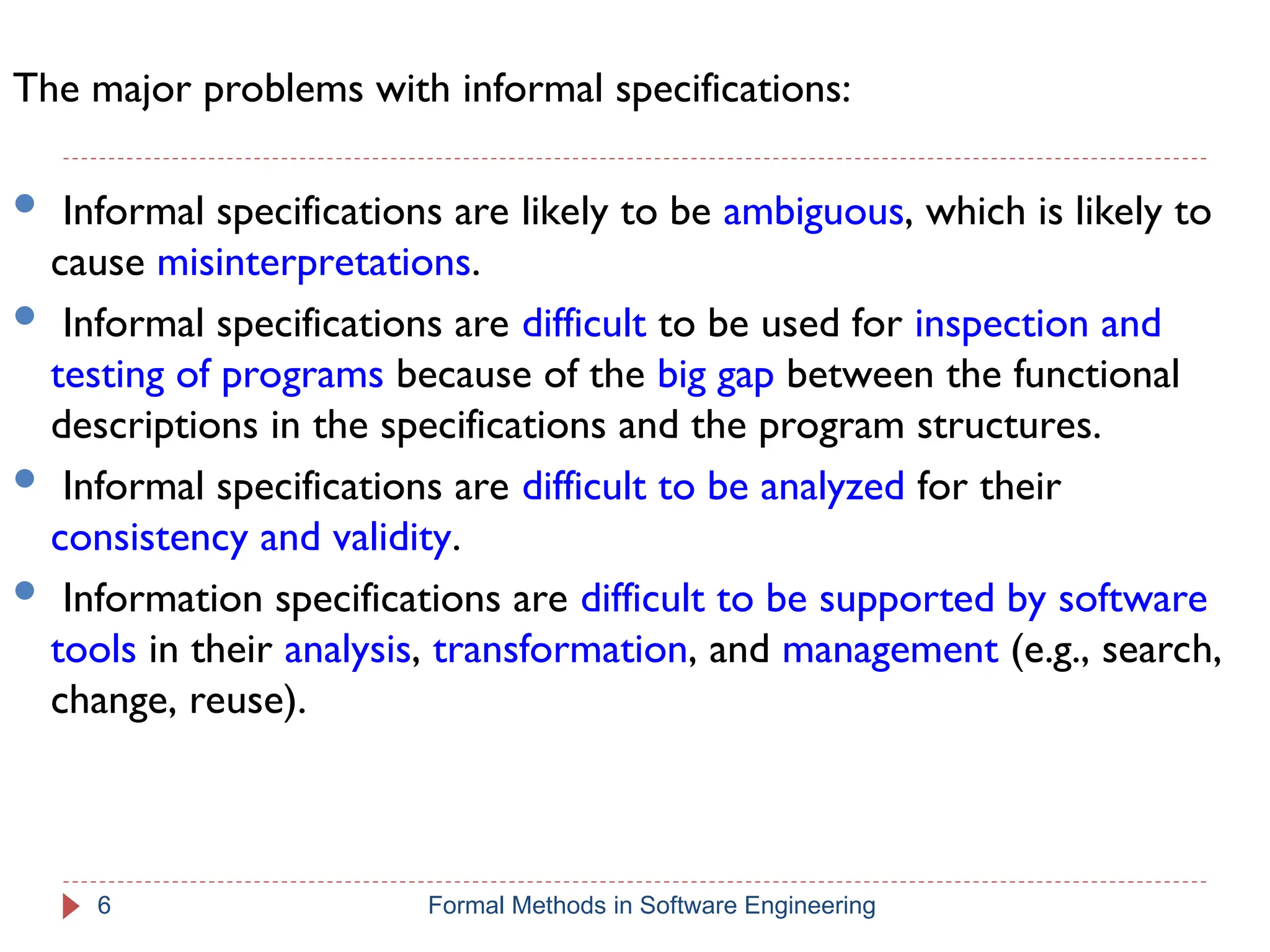 The major problems with informal specifications:
 Informal specifications are likely to be ambiguous, which is likely to
cause misinterpretations.
 Informal specifications are difficult to be used for inspection and
testing of programs because of the big gap between the functional
descriptions in the specifications and the program structures.
 Informal specifications are difficult to be analyzed for their
consistency and validity.
 Information specifications are difficult to be supported by software
tools in their analysis, transformation, and management (e.g., search,
change, reuse).
6 Formal Methods in Software Engineering
 