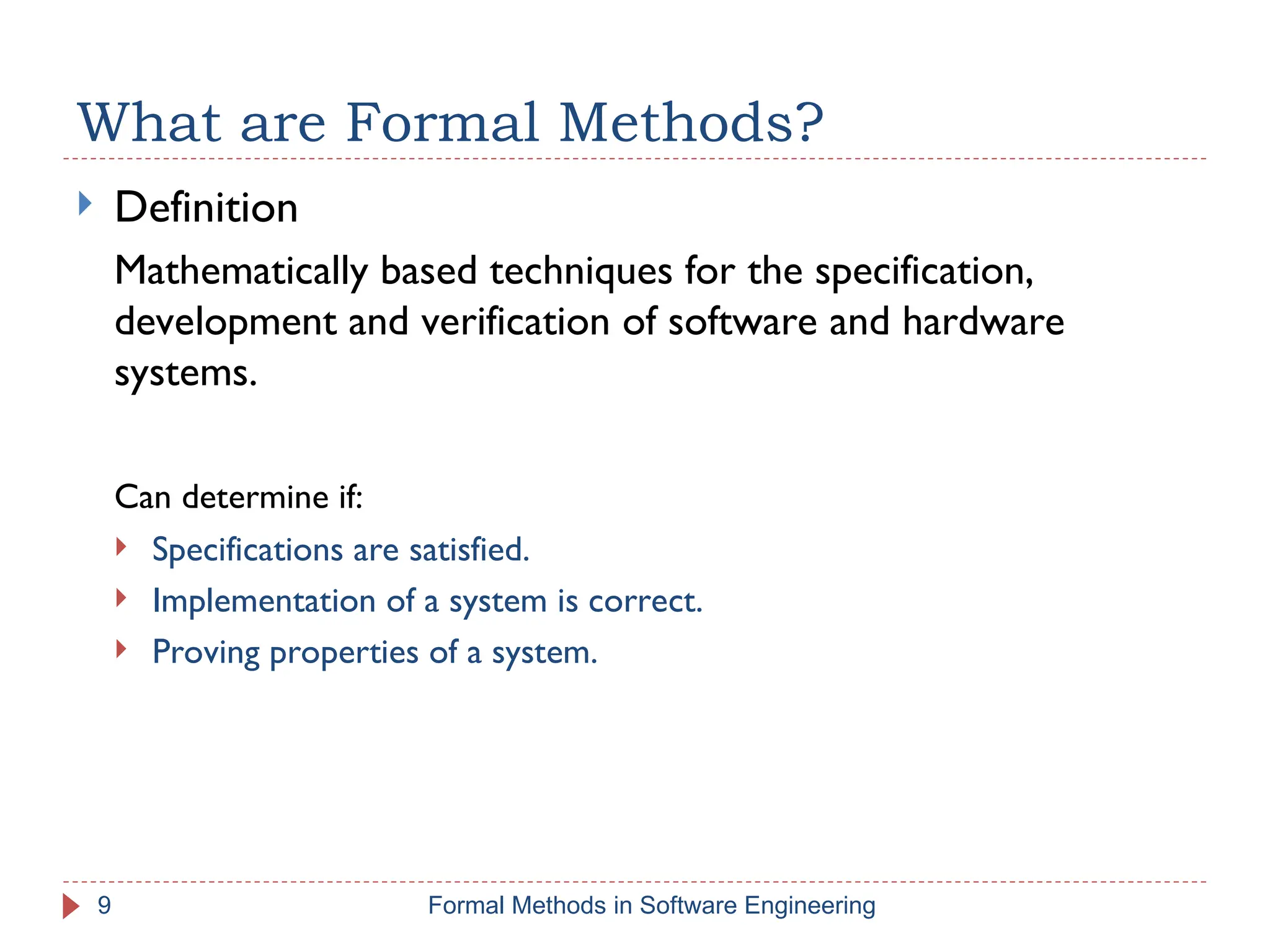 What are Formal Methods?
 Definition
Mathematically based techniques for the specification,
development and verification of software and hardware
systems.
Can determine if:
 Specifications are satisfied.
 Implementation of a system is correct.
 Proving properties of a system.
9 Formal Methods in Software Engineering
 