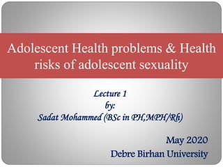 Lecture 1
by:
Sadat Mohammed (BSc in PH,MPH/Rh)
Adolescent Health problems & Health
risks of adolescent sexuality
May 2020
Debre Birhan University
 