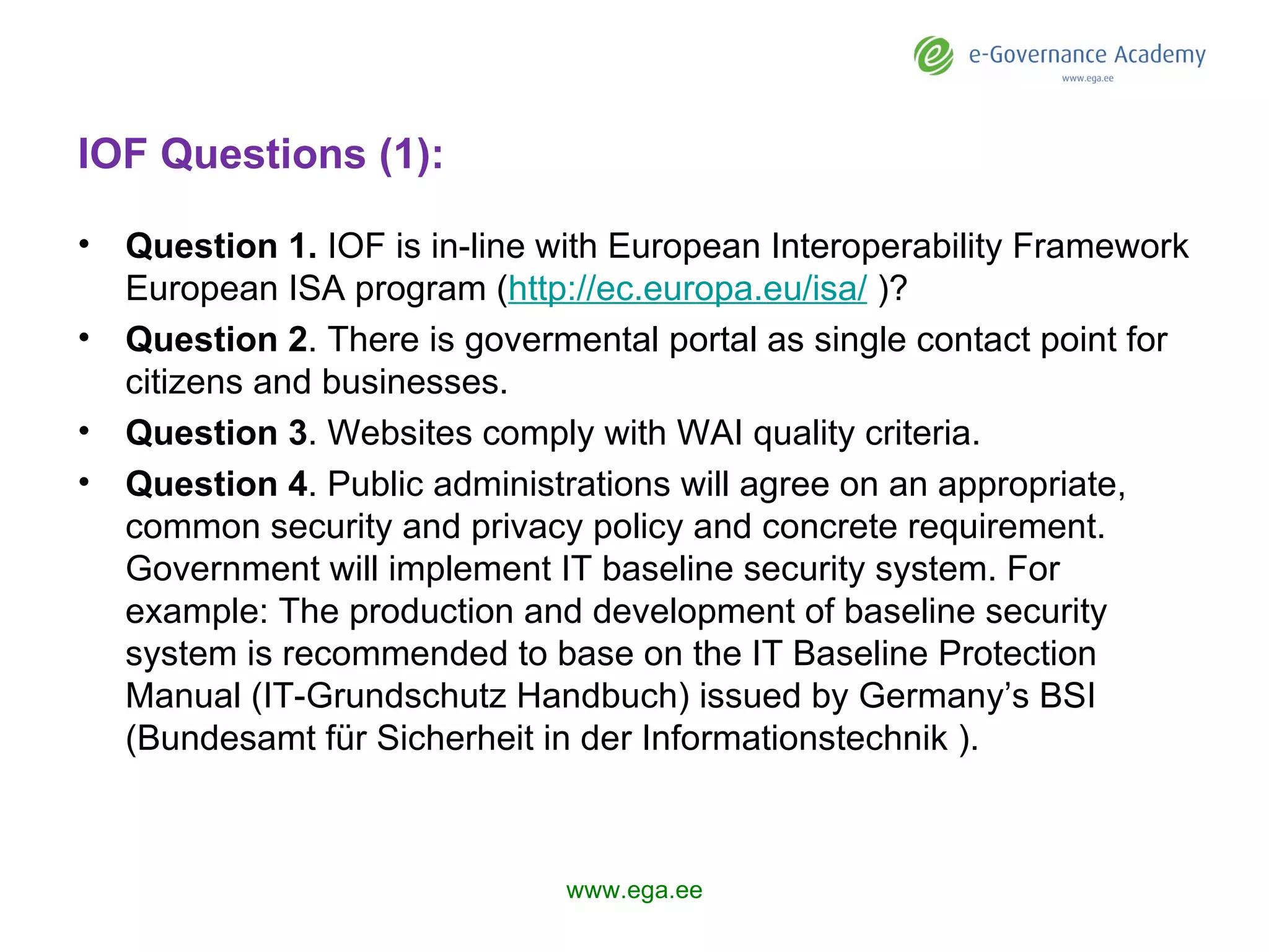 IOF Questions (1): Question 1.   IOF is in-line with  European Interoperability Framework   European ISA program ( http://ec.europa.eu/isa/  )? Question 2 .  There is govermental portal  as single contact point for citizens and businesses.  Question 3 .  Websites  comply with WAI quality criteria .     Question 4 . Public administrations will agree on an appropriate, common security and privacy policy and concrete requirement.  Government  will implement IT baseline security system.  For example:  The production and development of baseline security system is recommended to base on the IT Baseline Protection Manual (IT-Grundschutz Handbuch) issued by Germany’s BSI (Bundesamt für Sicherheit in der Informationstechnik ). www.ega.ee 