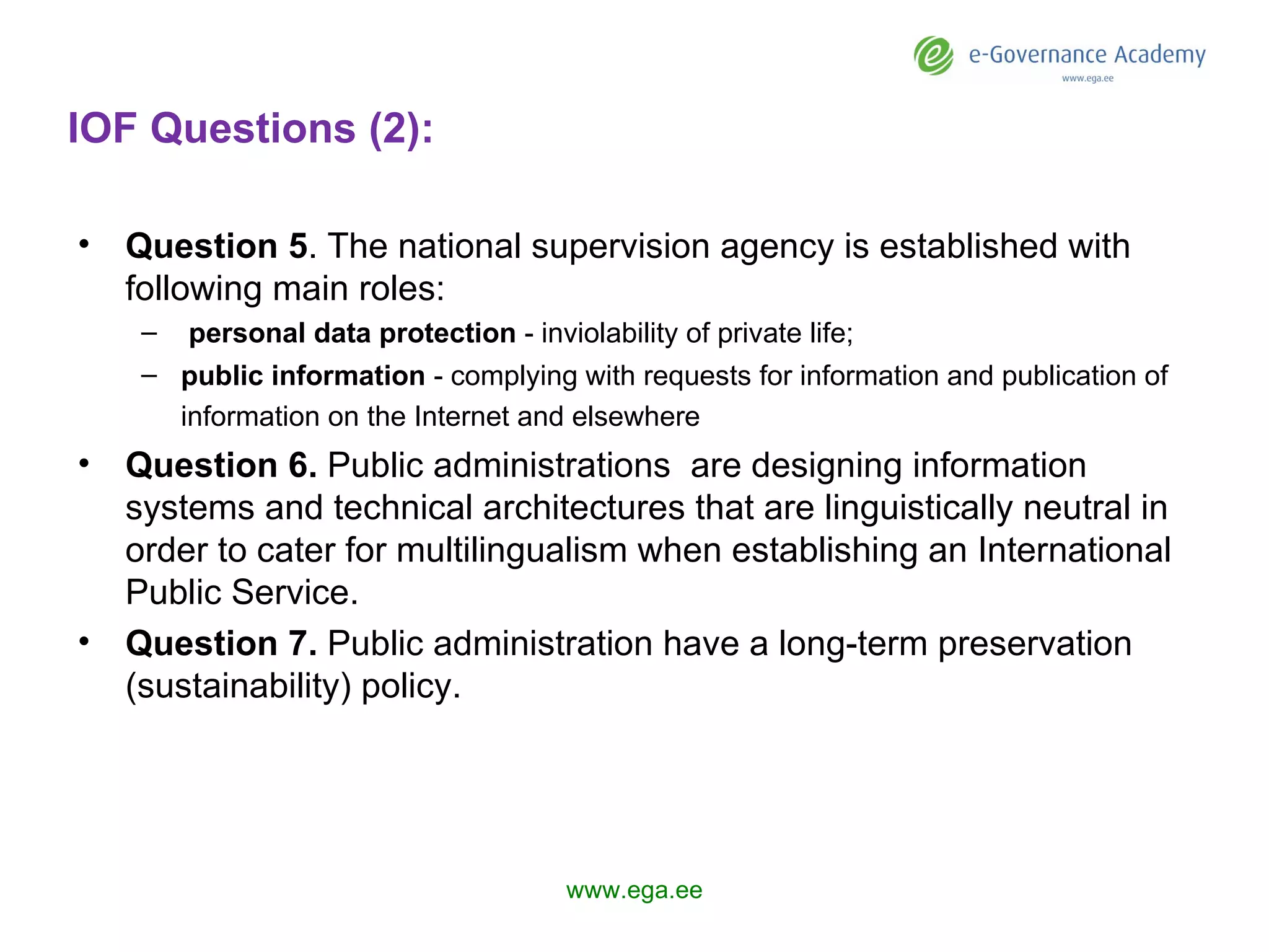 IOF Questions (2): Question  5 . The national supervision agency  is  established with following main roles:    personal data protection  - inviolability of private life; public information  - complying with requests for information and publication of information on the Internet and elsewhere   Question  6 .  Public administrations  are designing  information systems and technical architectures that are linguistically neutral in order to cater for multilingualism when establishing an International Public Service. Question  7 .  Public administration  have  a long-term preservation (sustainability) policy.  www.ega.ee 