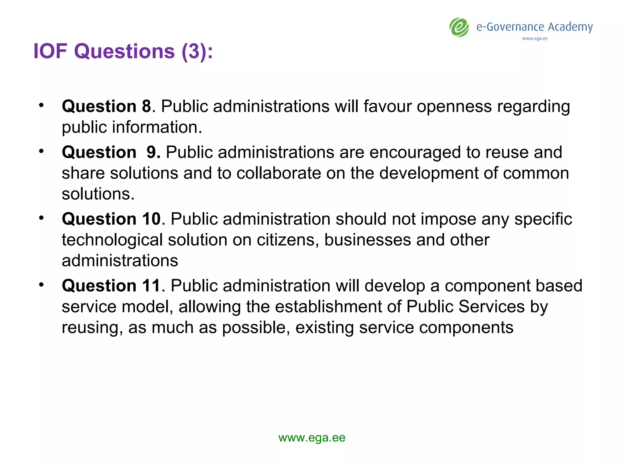 IOF Questions (3): Question  8 . Public administrations will favour openness regarding public information. Question  9 .  Public administrations are encouraged to reuse and share solutions and to collaborate on the development of common solutions.  Question 1 0 . Public administration should not impose any specific technological solution on citizens, businesses and other administrations Question 1 1 .  P ublic administration  will  develop a component based service model, allowing the establishment of Public Services by reusing, as much as possible, existing service components www.ega.ee 