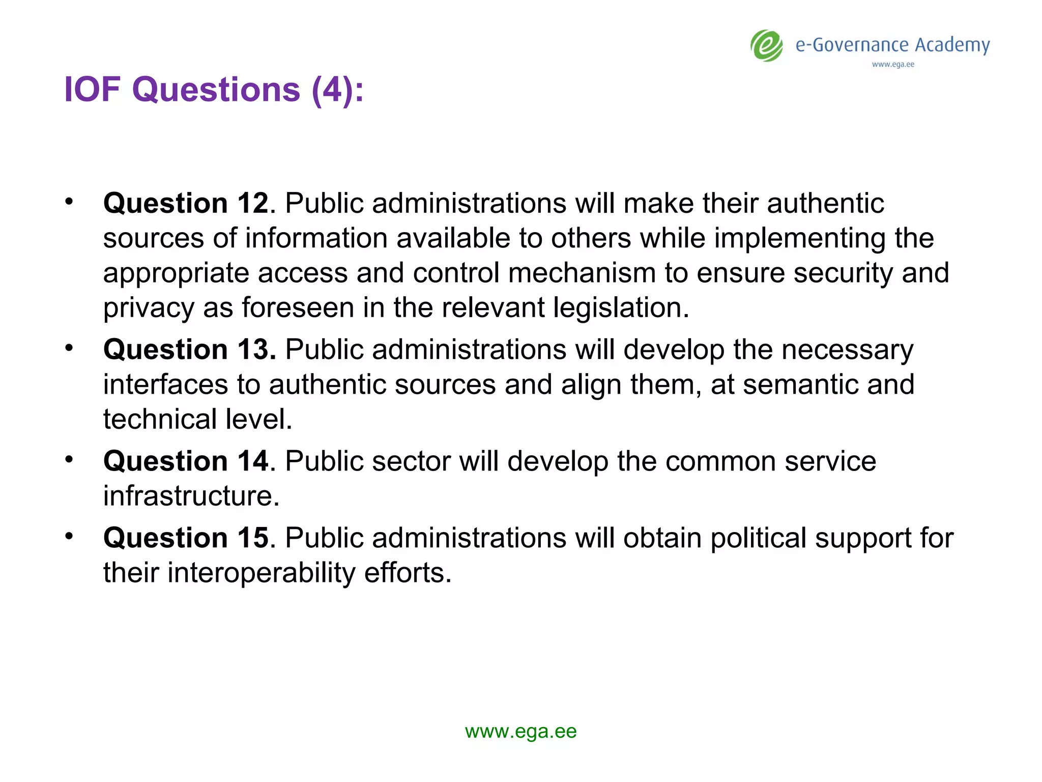 IOF Questions (4): Question 1 2 . Public administrations will make their authentic sources of information available to others while implementing the appropriate access and control mechanism to ensure security and privacy as foreseen in the relevant legislation.  Question 1 3 .  Public administrations  will  develop the necessary interfaces to authentic sources and align them, at semantic and technical level. Question 1 4 .  P ublic sector will develop the common service infrastructure. Question 1 5 . Public administrations will obtain political support for their interoperability efforts. www.ega.ee 