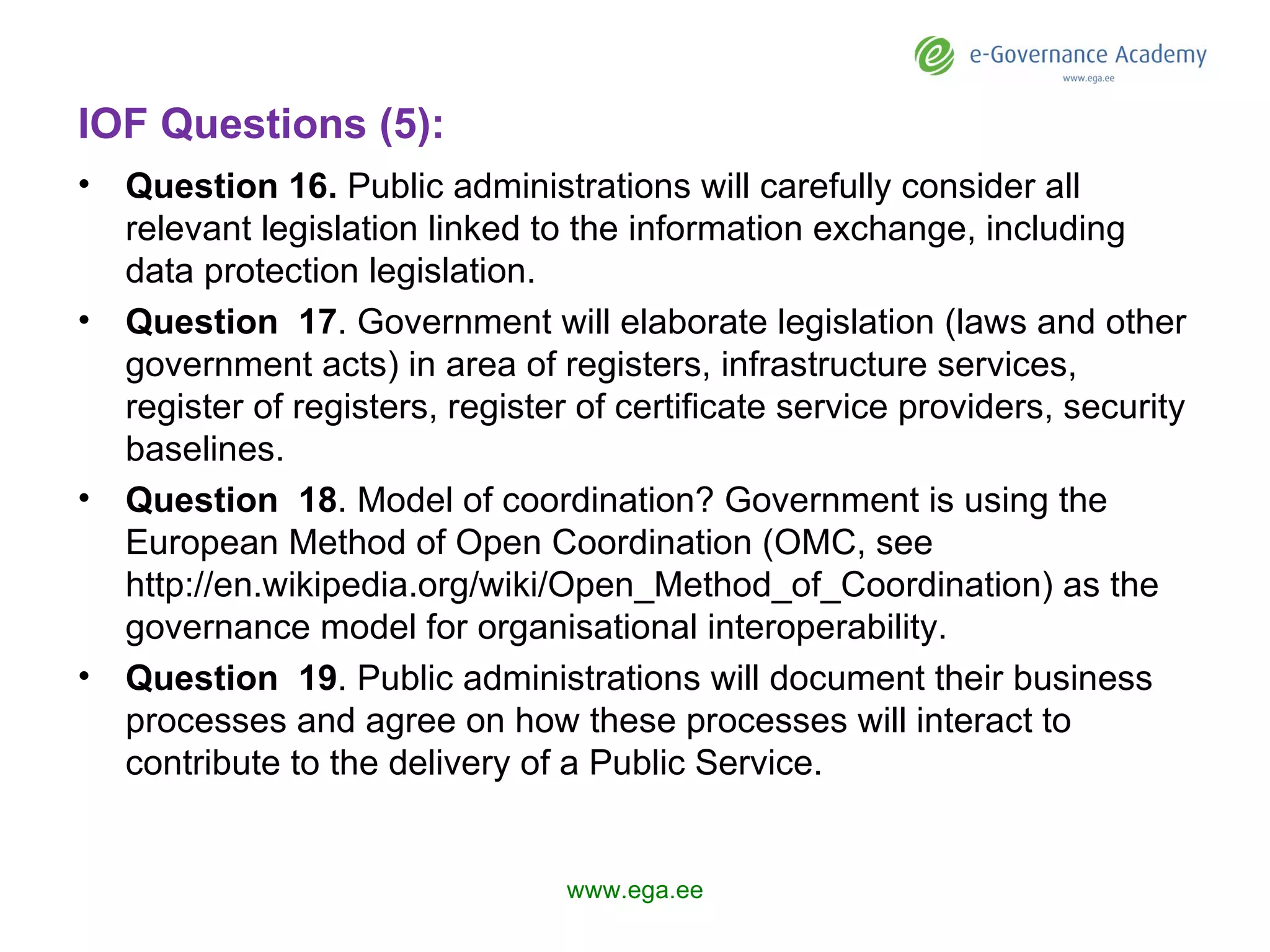 IOF Questions (5): Question 1 6 .  Public administrations will carefully consider all relevant legislation linked to the information exchange, including data protection legislation. Question  17 .  Government  will elaborate legislation (laws and other government acts) in area of registers, infrastructure services, register of registers, register of certificate service providers, security baselines.  Question  18 .  Model of coordination? Government  is using the European Method of Open Coordination (OMC, see http://en.wikipedia.org/wiki/Open_Method_of_Coordination) as the governance model for organisational interoperability. Question  19 . Public administrations will document their business processes and agree on how these processes will interact to contribute to the delivery of a Public Service. www.ega.ee 