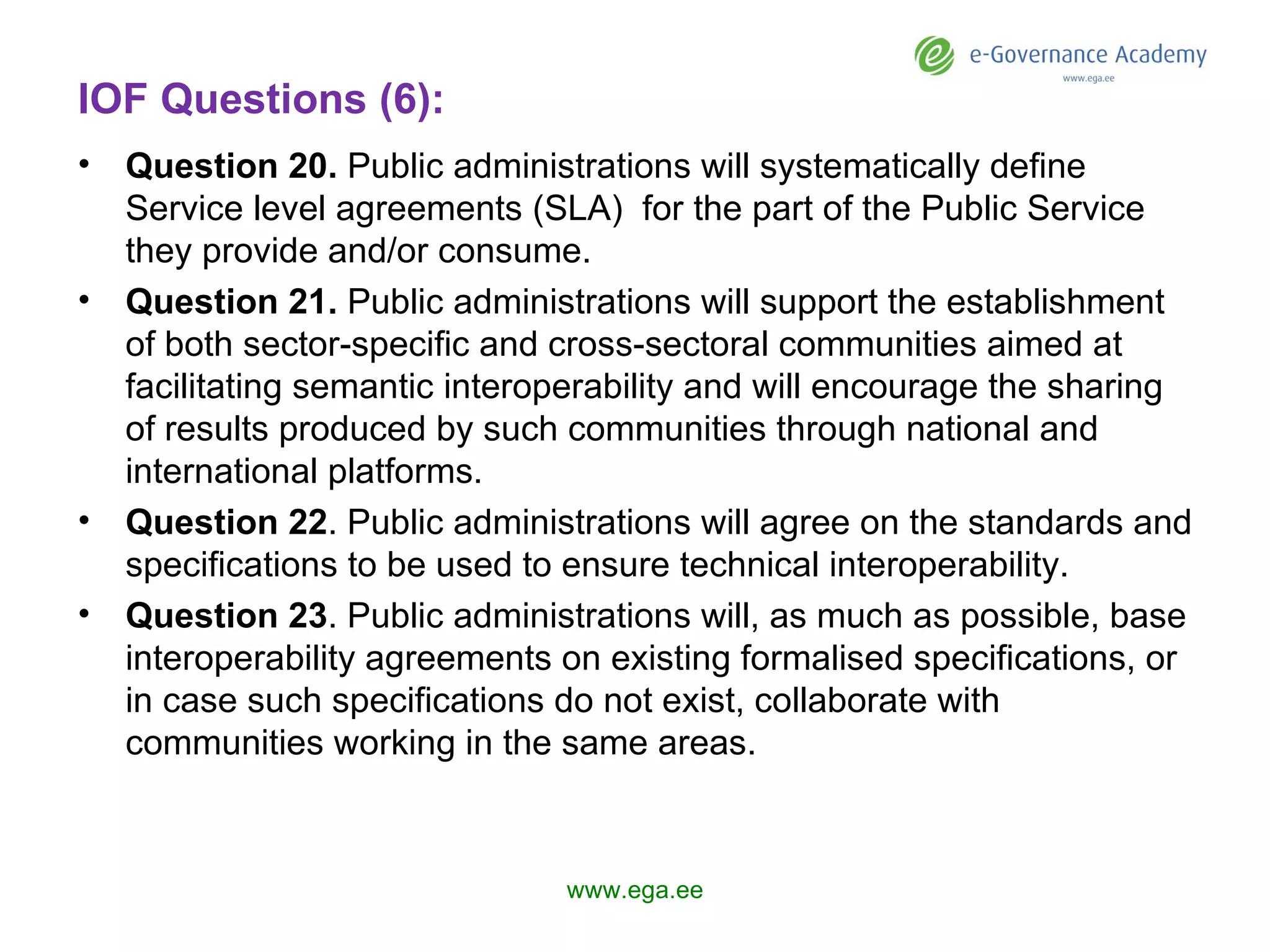 IOF Questions (6): Question 2 0 .  Public administrations will systematically define Service level agreements (SLA)  for the part of the Public Service they provide and/or consume. Question 2 1 .  Public administrations will support the establishment of both sector-specific and cross-sectoral communities aimed at facilitating semantic interoperability and will encourage the sharing of results produced by such communities through national and international platforms. Question 2 2 . Public administrations will agree on the standards and specifications to be used to ensure technical interoperability.  Question 2 3 . Public administrations will, as much as possible, base interoperability agreements on existing formalised specifications, or in case such specifications do not exist, collaborate with communities working in the same areas. www.ega.ee 