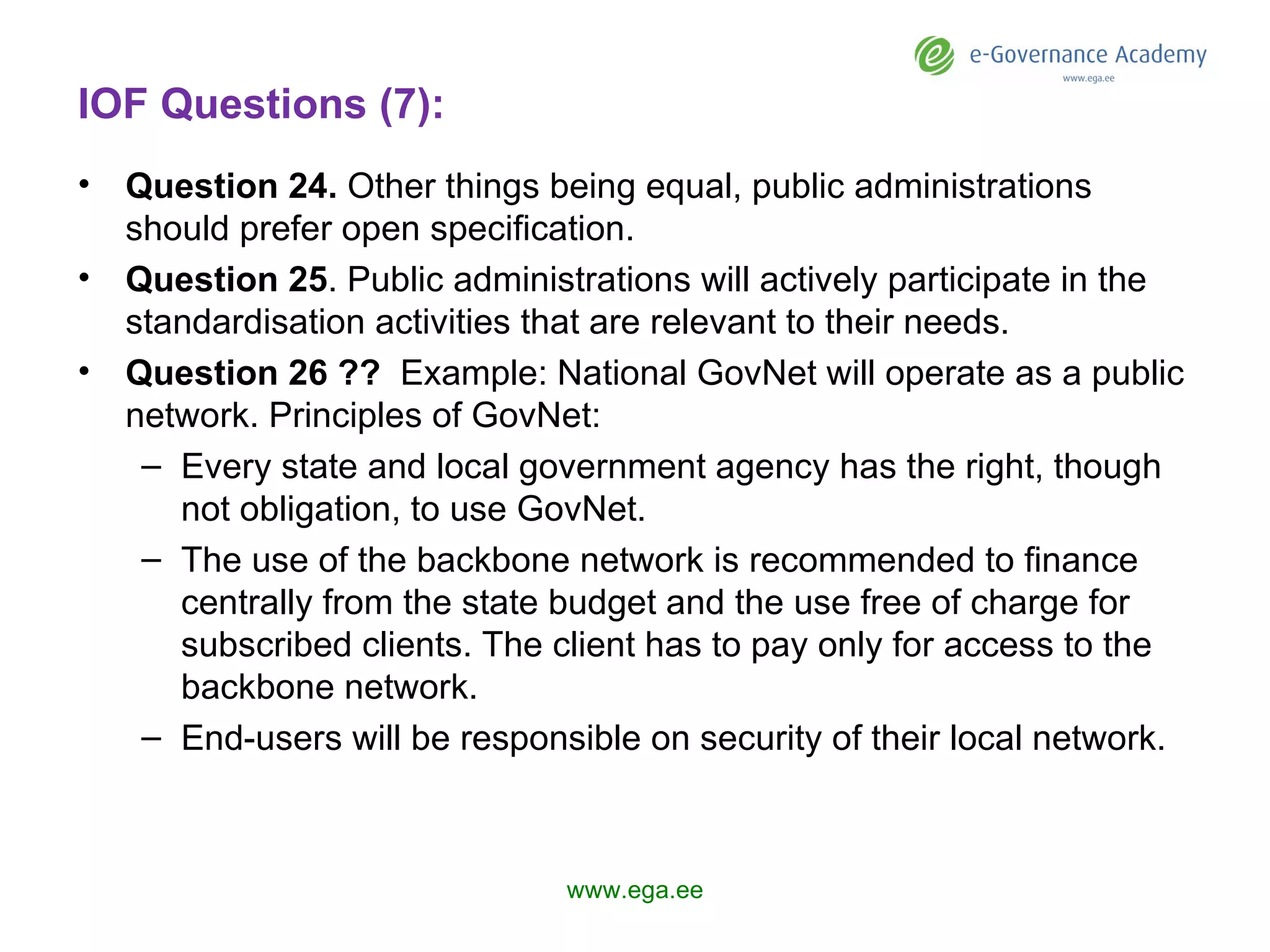 IOF Questions (7): Question 2 4 .  Other things being equal, public administrations should prefer open specification. Question 2 5 . Public administrations will actively participate in the standardisation activities that are relevant to their needs. Question  26 ??  Example: National  GovNet will operate as a public network. Principles of GovNet:  Every state and local government agency has the right, though not obligation, to use GovNet.  The use of the backbone network is recommended to finance centrally from the state budget and the use free of charge for subscribed clients. The client has to pay only for access to the backbone network.  End-users will be responsible on security of their local network.  www.ega.ee 