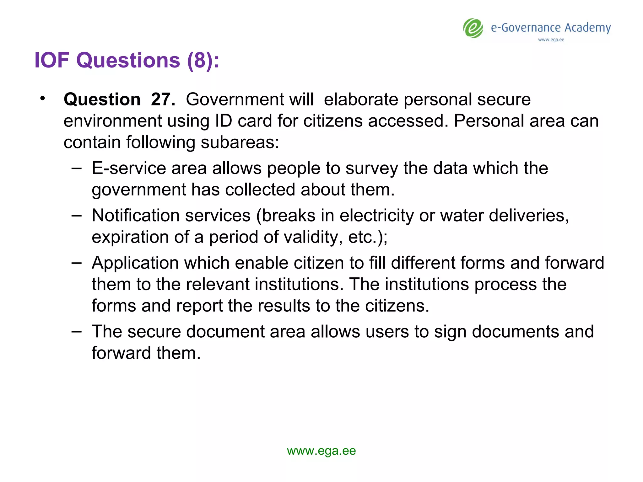 IOF Questions (8): Question  27 .   Government  will  elaborate personal secure environment using ID card for citizens accessed. Personal area can contain following subareas: E-service area allows people to survey the data which the government has collected about them. Notification services (breaks in electricity or water deliveries, expiration of a period of validity, etc.); Application which enable citizen to fill different forms and forward them to the relevant institutions. The institutions process the forms and report the results to the citizens.  The secure document area allows users to sign documents and forward them.  www.ega.ee 