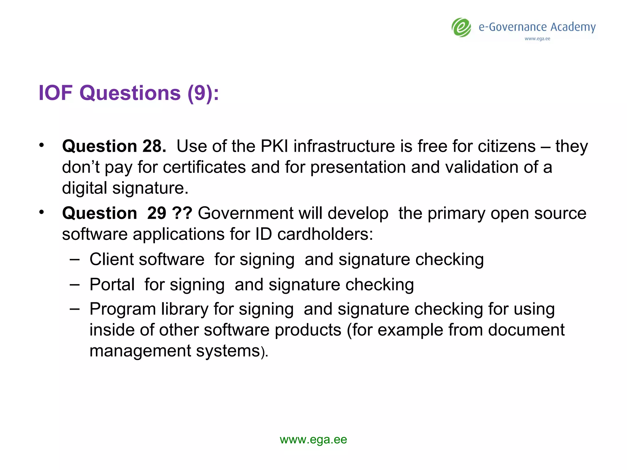 IOF Questions (9): Question  28 .   U se of the PKI infrastructure is free for citizens – they don’t pay for certificates and for presentation and validation of a digital signature. Question  29 ??   Government  will develop  the primary open source software applications for ID cardholders: Client software  for signing  and signature checking Portal  for signing  and signature checking Program library for signing  and signature checking for using inside of other software products (for example from document management systems ).  www.ega.ee 