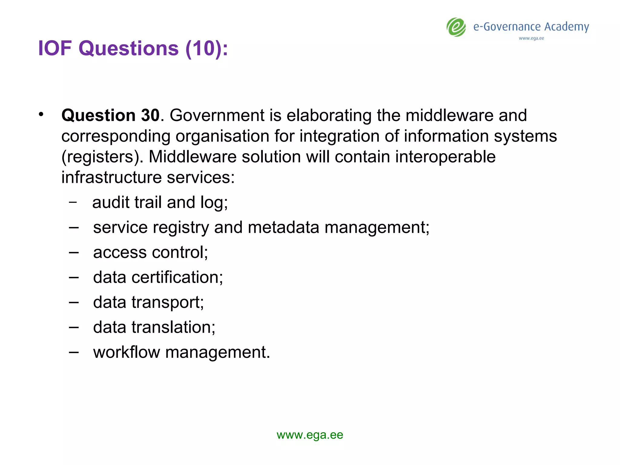 IOF Questions (10): Question 3 0 .  Government  is elaborating the middleware and corresponding organisation for integration of information systems (registers). Middleware solution  will  contain interoperable infrastructure services: audit trail and log; service registry and metadata management; access control; data certification; data transport; data translation; workflow management. www.ega.ee 