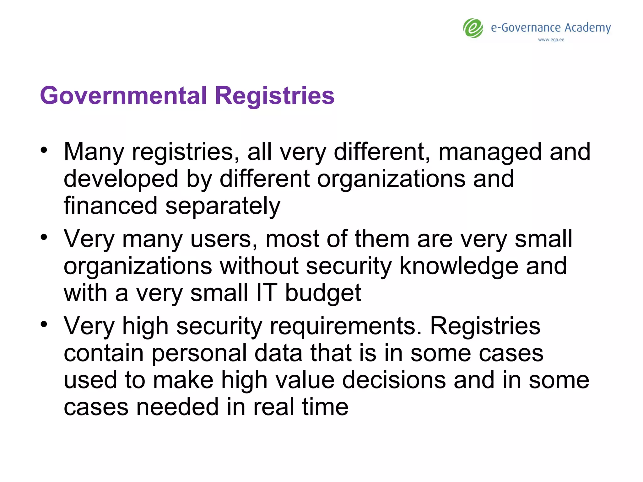 Governmental Registries Many registries, all very different, managed and developed by different organizations and financed separately Very many users, most of them are very small organizations without security knowledge and with a very small IT budget Very high security requirements. Registries contain personal data that is in some cases used to make high value decisions and in some cases needed in real time 