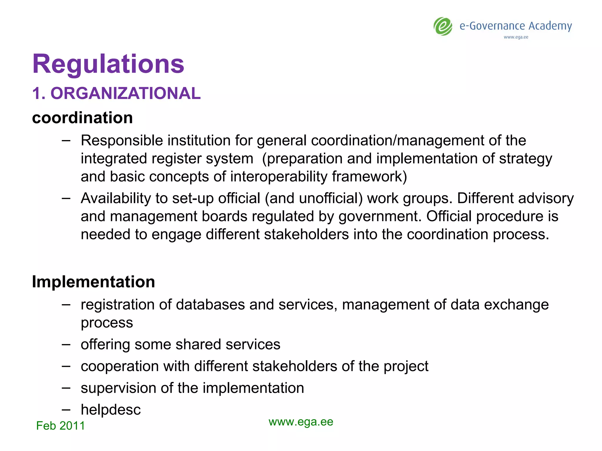 Regulations 1.  ORGANIZATIONAL coordination Responsible institution for general coordination/management of the integrated register system   (p reparation and implementation of strategy and basic concepts of interoperability framework )   Availability to set-up official (and unofficial) work groups .  Dif f erent advisory and management boards regulated  by  government.  O fficial procedure  is needed  to engage different stakeholders into the coordination process.  Implementation registration of databases and services , management of data exchange process offer ing  some shared services cooperat ion  with different stakeholders of the project supervision of the implementation helpdesc Feb 2011 www.ega.ee 