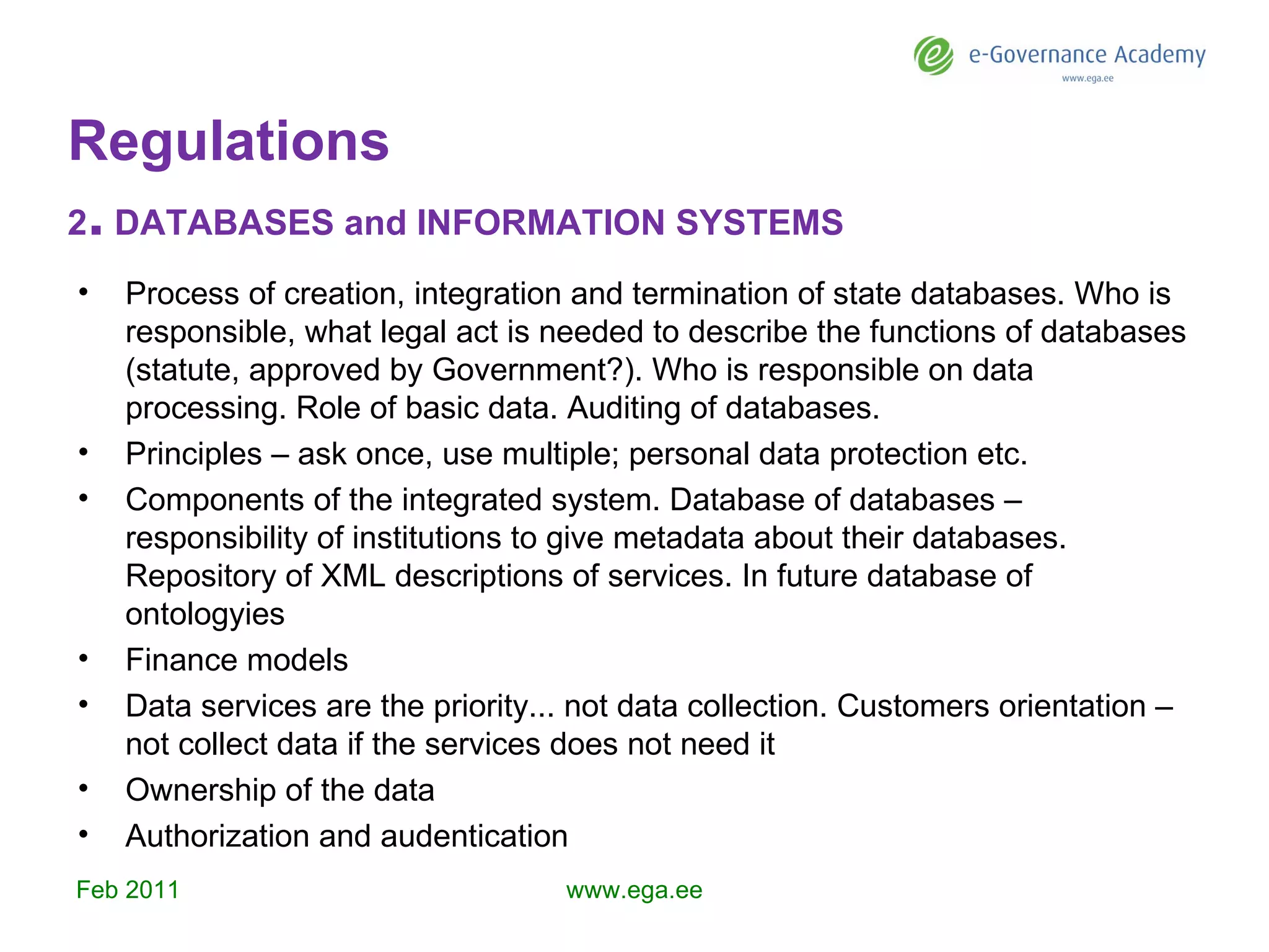 Regulations 2 .  DATABASES and INFORMATION SYSTEMS Process of creation, integration and termination of state databases. Who is responsible,  w hat legal act is needed to describe the functions of databases (statute, approved by Government?). Who is responsible on data processing. Role of basic data . Auditing of databases.   Principle s – ask once, use multiple; personal data protection etc . Components of the integrated system. Database of databases – responsibility of institutions to give metadata about their databases. Repository of XML descriptions of services. In future database of ontology ies Financ e models   D ata services are the priority ...  not data collection . Customers orientation – not collect data if the services does not need it Ownership of the data Authorization and audentication Feb  201 1 www.ega.ee 