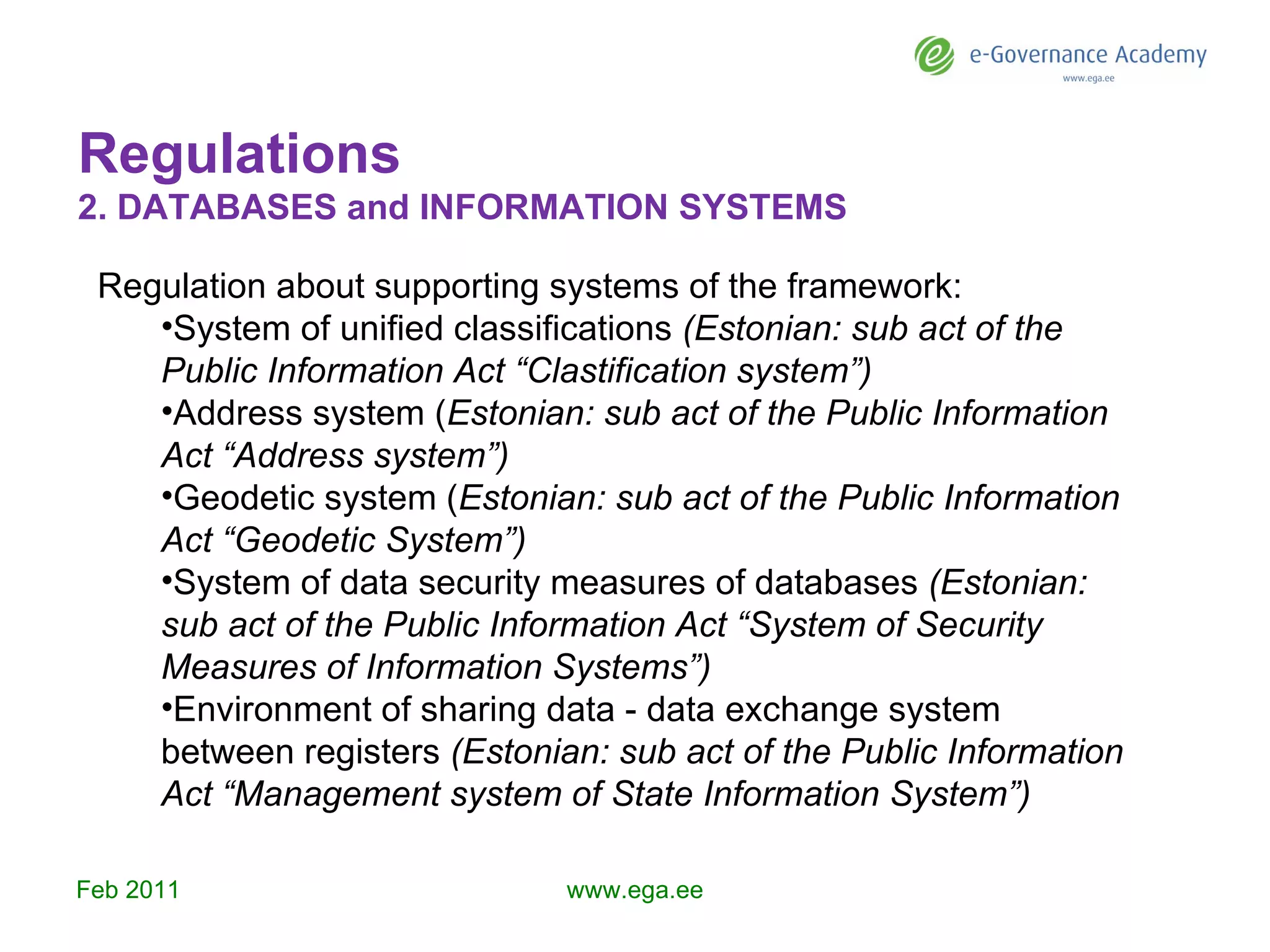 Regulations 2.  DATABASES and INFORMATION SYSTEMS Feb  201 1 www.ega.ee Regulation about supporting systems of the framework: System of unified classifications  (Estonian: sub act of the Public Information Act “Clastification system”) Address system ( Estonian: sub act of the Public Information Act “Address system”) Geodetic system ( Estonian: sub act of the Public Information Act “Geodetic System”) System of data security measures of databases  (Estonian: sub act of the Public Information Act “System of Security Measures of Information Systems”) Environment of sharing data - data exchange system between registers  (Estonian: sub act of the Public Information Act “Management system of State Information System”)   