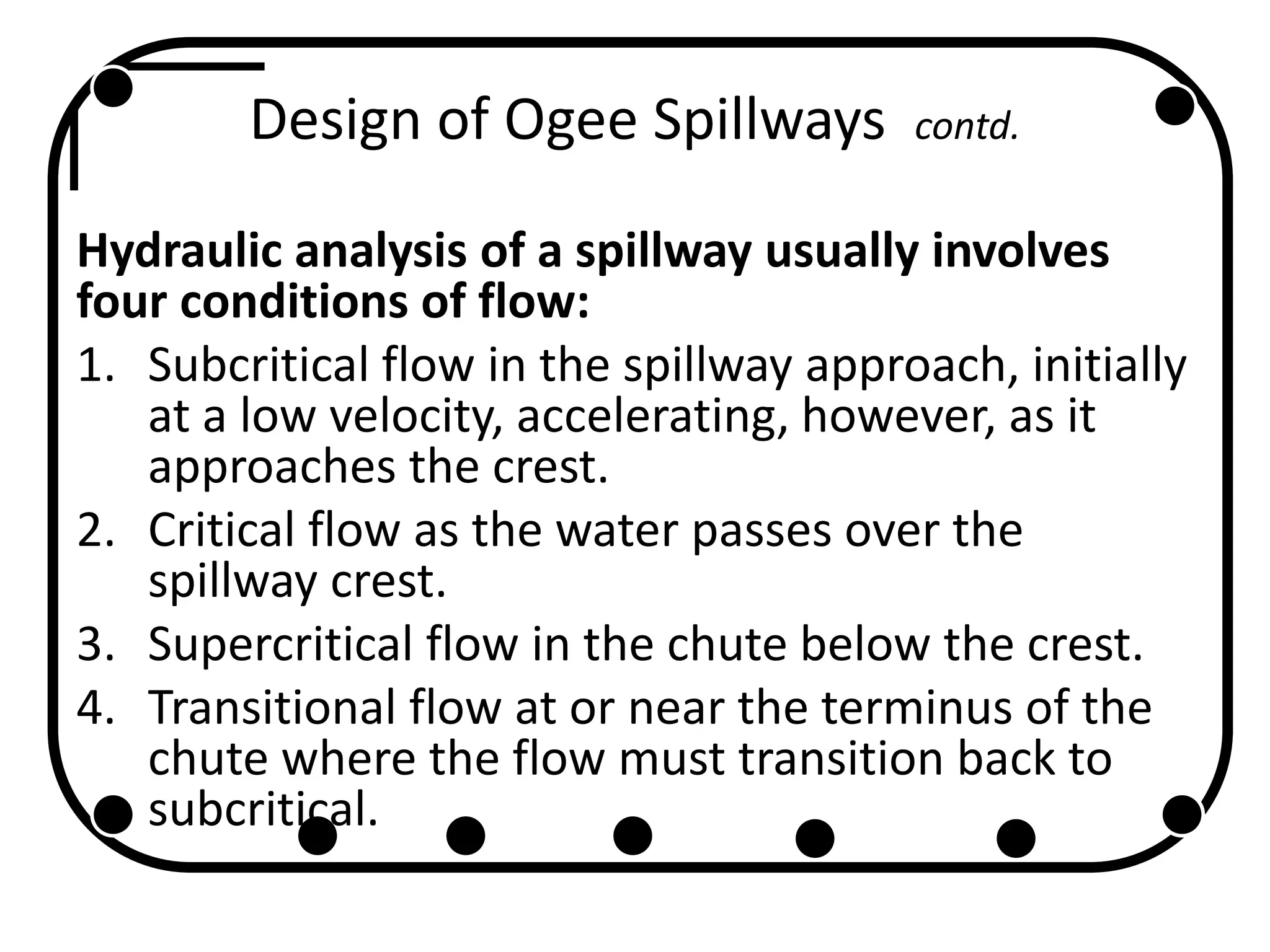 Design of Ogee Spillways contd.
Hydraulic analysis of a spillway usually involves
four conditions of flow:
1. Subcritical flow in the spillway approach, initially
at a low velocity, accelerating, however, as it
approaches the crest.
2. Critical flow as the water passes over the
spillway crest.
3. Supercritical flow in the chute below the crest.
4. Transitional flow at or near the terminus of the
chute where the flow must transition back to
subcritical.
 