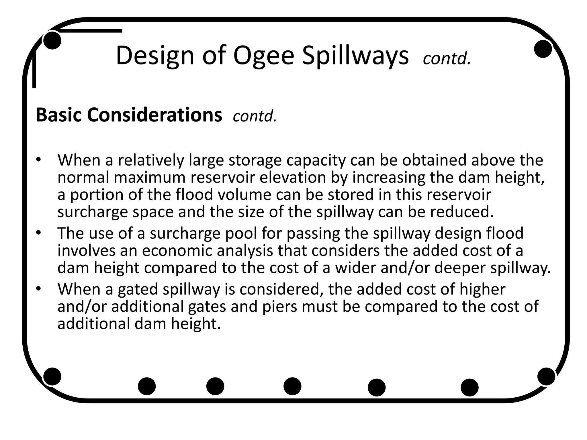 Design of Ogee Spillways contd.
Basic Considerations contd.
• When a relatively large storage capacity can be obtained above the
normal maximum reservoir elevation by increasing the dam height,
a portion of the flood volume can be stored in this reservoir
surcharge space and the size of the spillway can be reduced.
• The use of a surcharge pool for passing the spillway design flood
involves an economic analysis that considers the added cost of a
dam height compared to the cost of a wider and/or deeper spillway.
• When a gated spillway is considered, the added cost of higher
and/or additional gates and piers must be compared to the cost of
additional dam height.
 