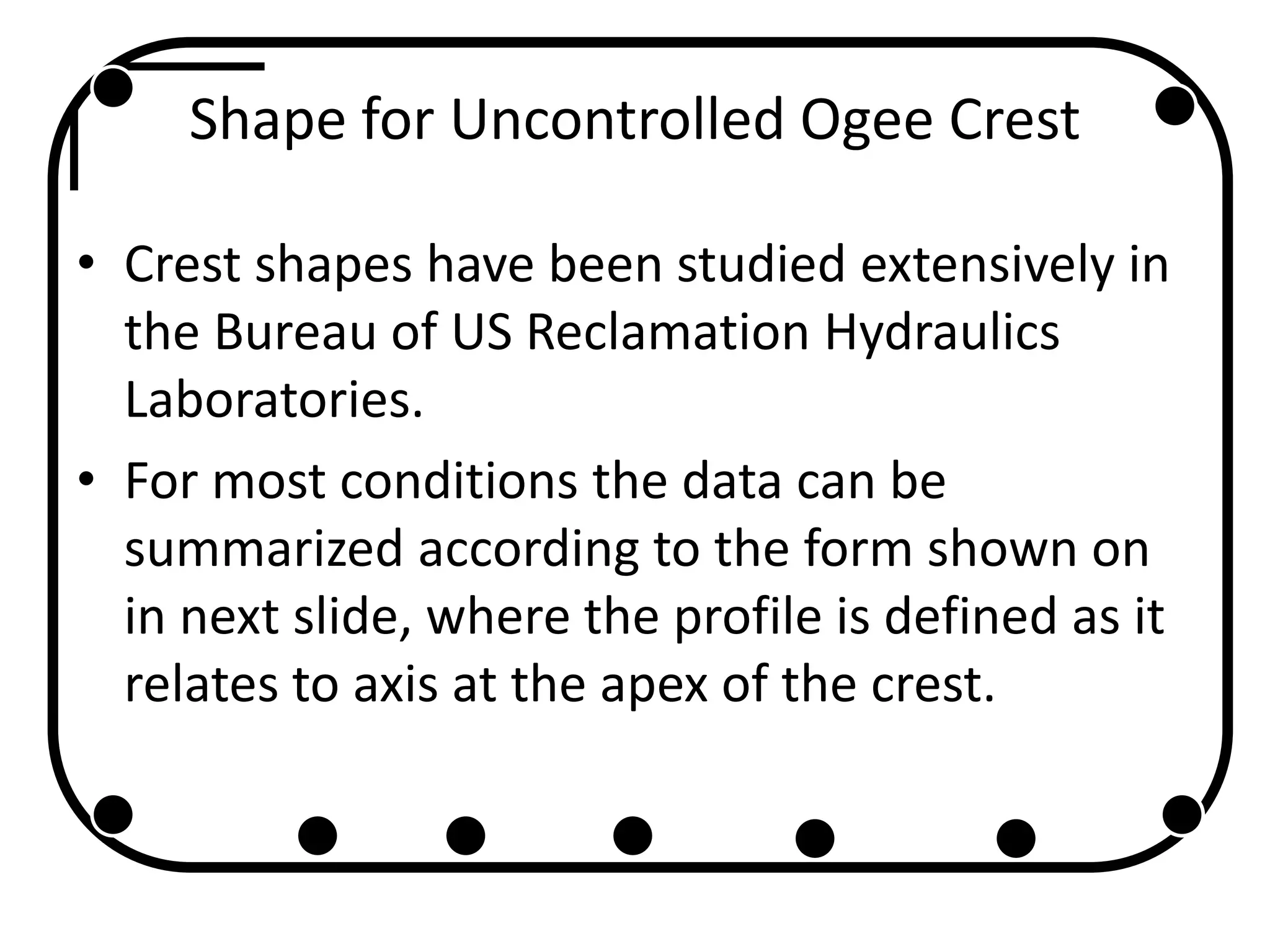 Shape for Uncontrolled Ogee Crest
• Crest shapes have been studied extensively in
the Bureau of US Reclamation Hydraulics
Laboratories.
• For most conditions the data can be
summarized according to the form shown on
in next slide, where the profile is defined as it
relates to axis at the apex of the crest.
 