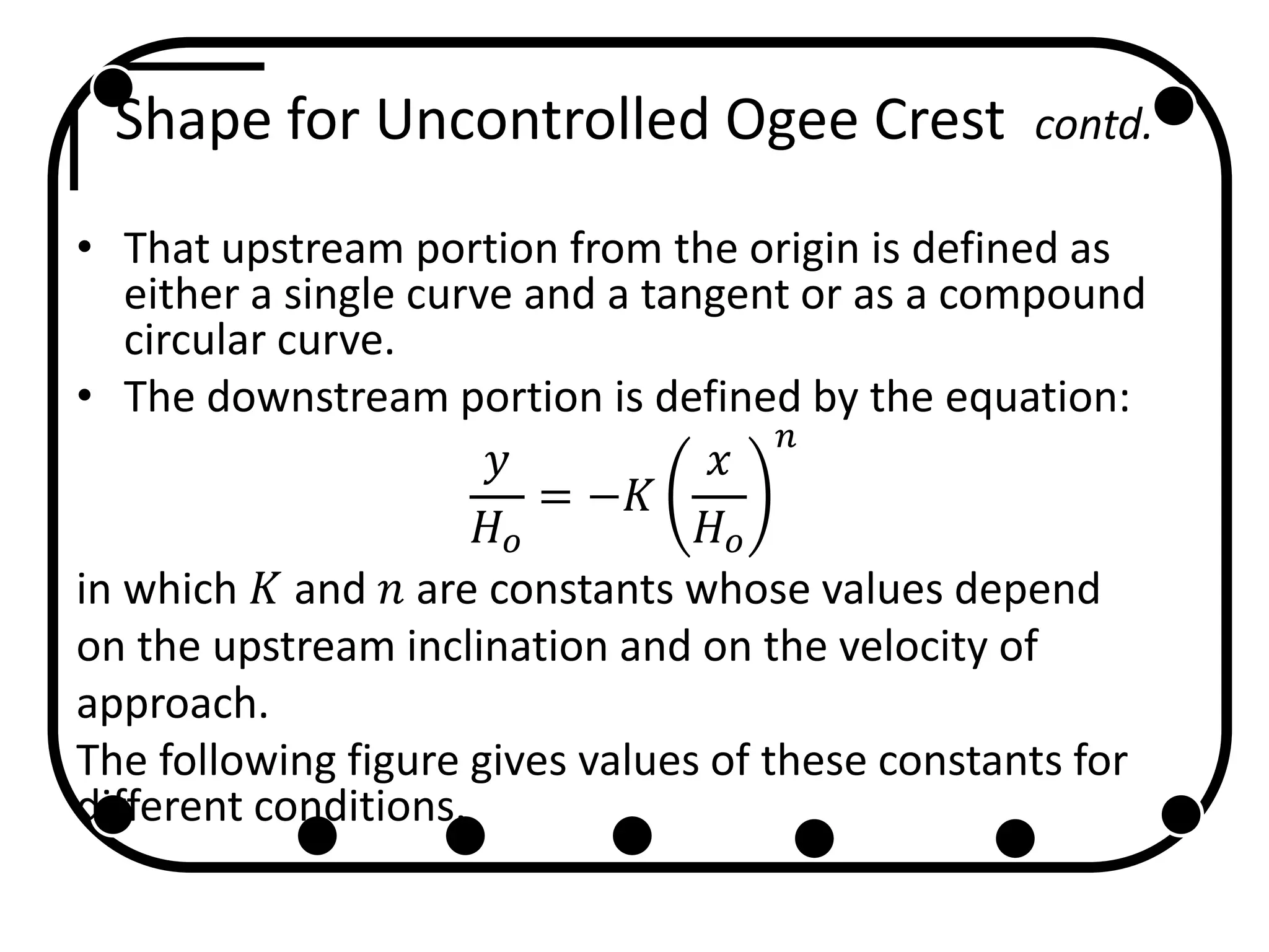 Shape for Uncontrolled Ogee Crest contd.
• That upstream portion from the origin is defined as
either a single curve and a tangent or as a compound
circular curve.
• The downstream portion is defined by the equation:
𝑦
𝐻 𝑜
= −𝐾
𝑥
𝐻 𝑜
𝑛
in which 𝐾 and 𝑛 are constants whose values depend
on the upstream inclination and on the velocity of
approach.
The following figure gives values of these constants for
different conditions.
 