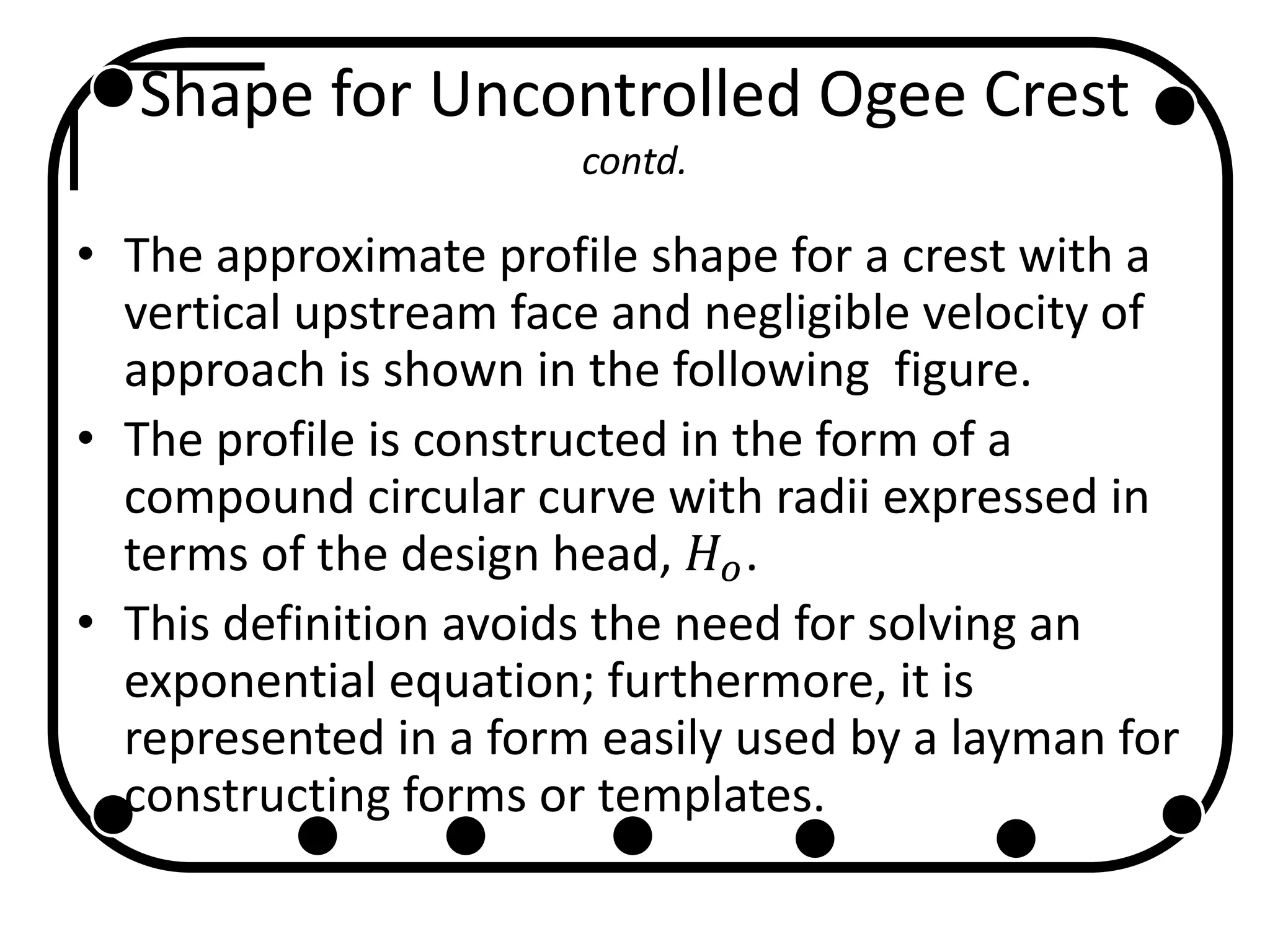 Shape for Uncontrolled Ogee Crest
contd.
• The approximate profile shape for a crest with a
vertical upstream face and negligible velocity of
approach is shown in the following figure.
• The profile is constructed in the form of a
compound circular curve with radii expressed in
terms of the design head, 𝐻 𝑜.
• This definition avoids the need for solving an
exponential equation; furthermore, it is
represented in a form easily used by a layman for
constructing forms or templates.
 