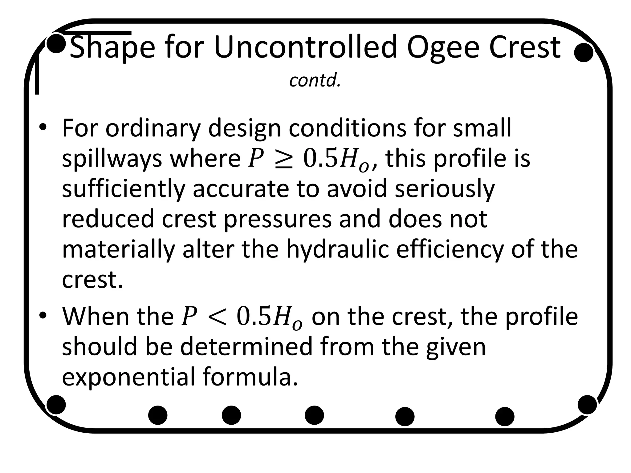 Shape for Uncontrolled Ogee Crest
contd.
• For ordinary design conditions for small
spillways where 𝑃 ≥ 0.5𝐻 𝑜, this profile is
sufficiently accurate to avoid seriously
reduced crest pressures and does not
materially alter the hydraulic efficiency of the
crest.
• When the 𝑃 < 0.5𝐻 𝑜 on the crest, the profile
should be determined from the given
exponential formula.
 