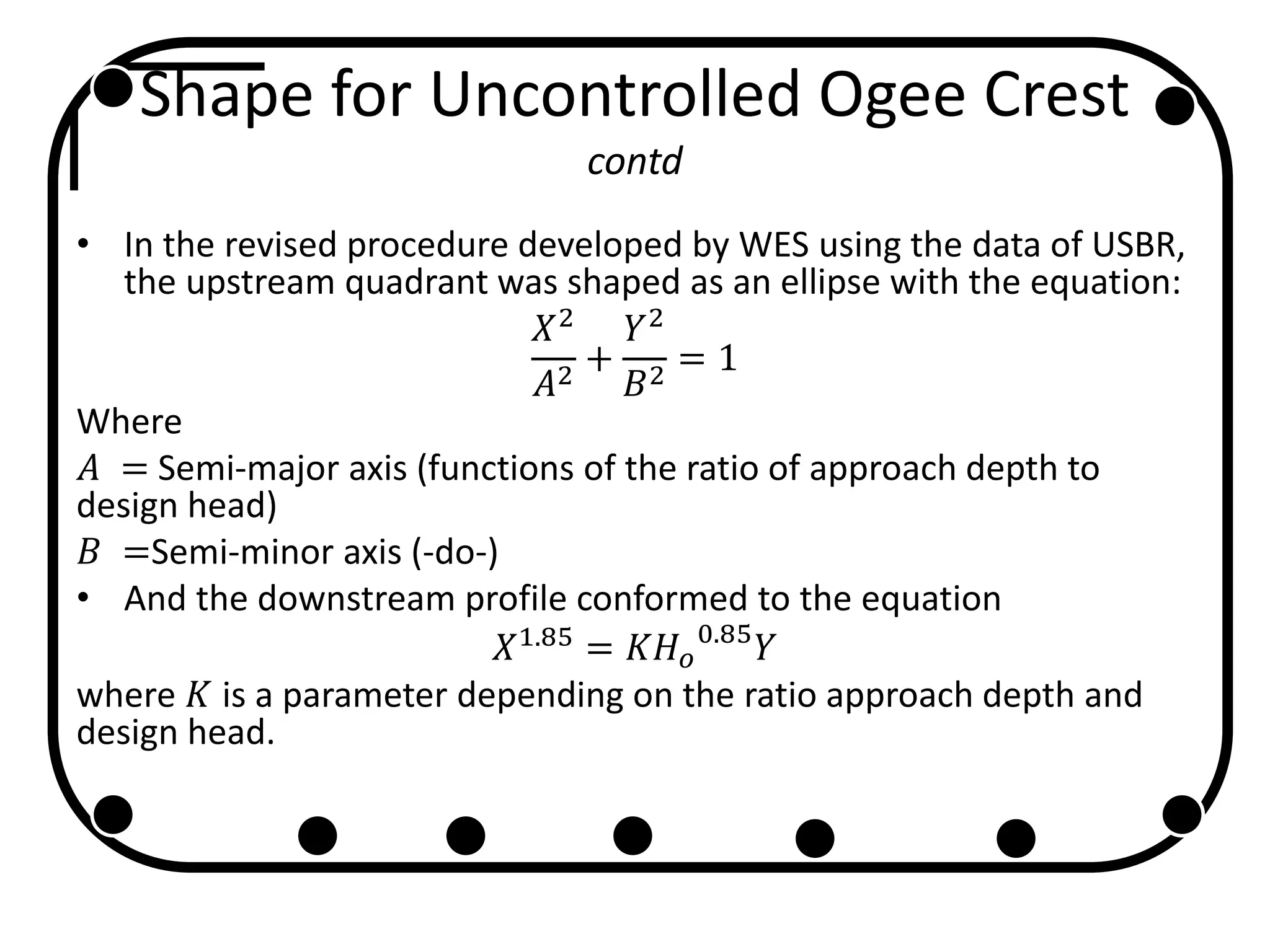 Shape for Uncontrolled Ogee Crest
contd
• In the revised procedure developed by WES using the data of USBR,
the upstream quadrant was shaped as an ellipse with the equation:
𝑋2
𝐴2
+
𝑌2
𝐵2
= 1
Where
𝐴 = Semi-major axis (functions of the ratio of approach depth to
design head)
𝐵 =Semi-minor axis (-do-)
• And the downstream profile conformed to the equation
𝑋1.85
= 𝐾𝐻 𝑜
0.85
𝑌
where 𝐾 is a parameter depending on the ratio approach depth and
design head.
 