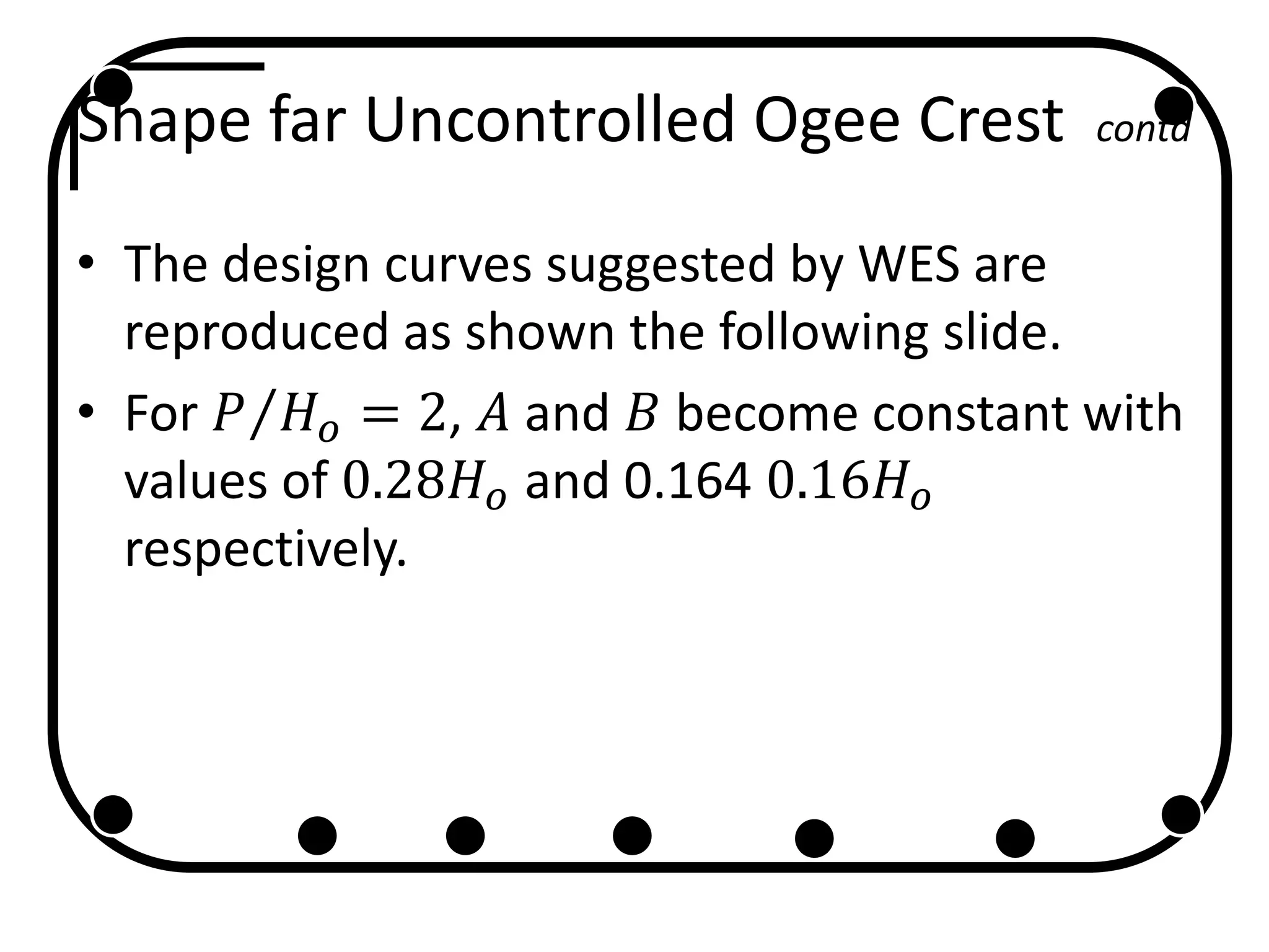 Shape far Uncontrolled Ogee Crest contd
• The design curves suggested by WES are
reproduced as shown the following slide.
• For 𝑃 𝐻 𝑜 = 2, 𝐴 and 𝐵 become constant with
values of 0.28𝐻 𝑜 and 0.164 0.16𝐻 𝑜
respectively.
 