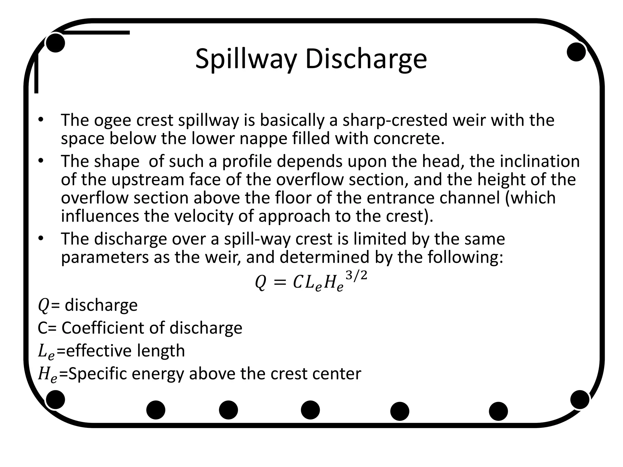 Spillway Discharge
• The ogee crest spillway is basically a sharp-crested weir with the
space below the lower nappe filled with concrete.
• The shape of such a profile depends upon the head, the inclination
of the upstream face of the overflow section, and the height of the
overflow section above the floor of the entrance channel (which
influences the velocity of approach to the crest).
• The discharge over a spill-way crest is limited by the same
parameters as the weir, and determined by the following:
𝑄 = 𝐶𝐿 𝑒 𝐻𝑒
3/2
𝑄= discharge
C= Coefficient of discharge
𝐿 𝑒=effective length
𝐻𝑒=Specific energy above the crest center
 