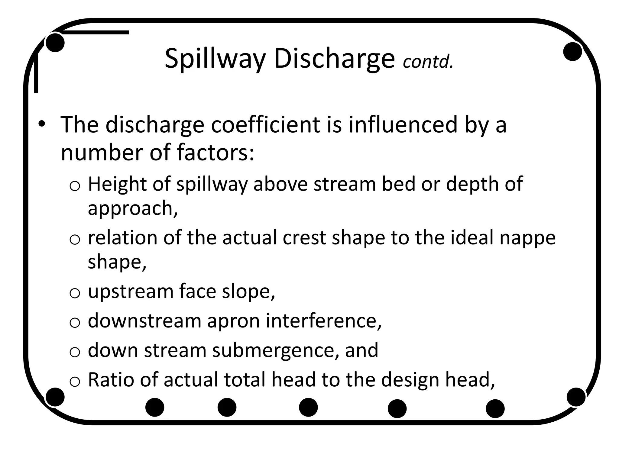 Spillway Discharge contd.
• The discharge coefficient is influenced by a
number of factors:
o Height of spillway above stream bed or depth of
approach,
o relation of the actual crest shape to the ideal nappe
shape,
o upstream face slope,
o downstream apron interference,
o down stream submergence, and
o Ratio of actual total head to the design head,
 