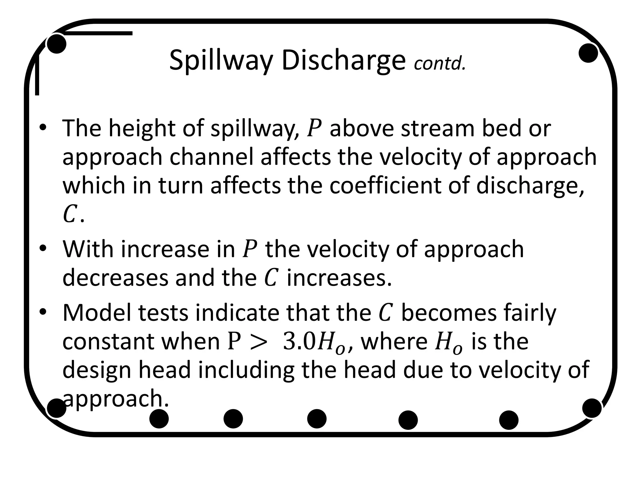 Spillway Discharge contd.
• The height of spillway, 𝑃 above stream bed or
approach channel affects the velocity of approach
which in turn affects the coefficient of discharge,
𝐶.
• With increase in 𝑃 the velocity of approach
decreases and the 𝐶 increases.
• Model tests indicate that the 𝐶 becomes fairly
constant when P > 3.0𝐻 𝑜, where 𝐻 𝑜 is the
design head including the head due to velocity of
approach.
 