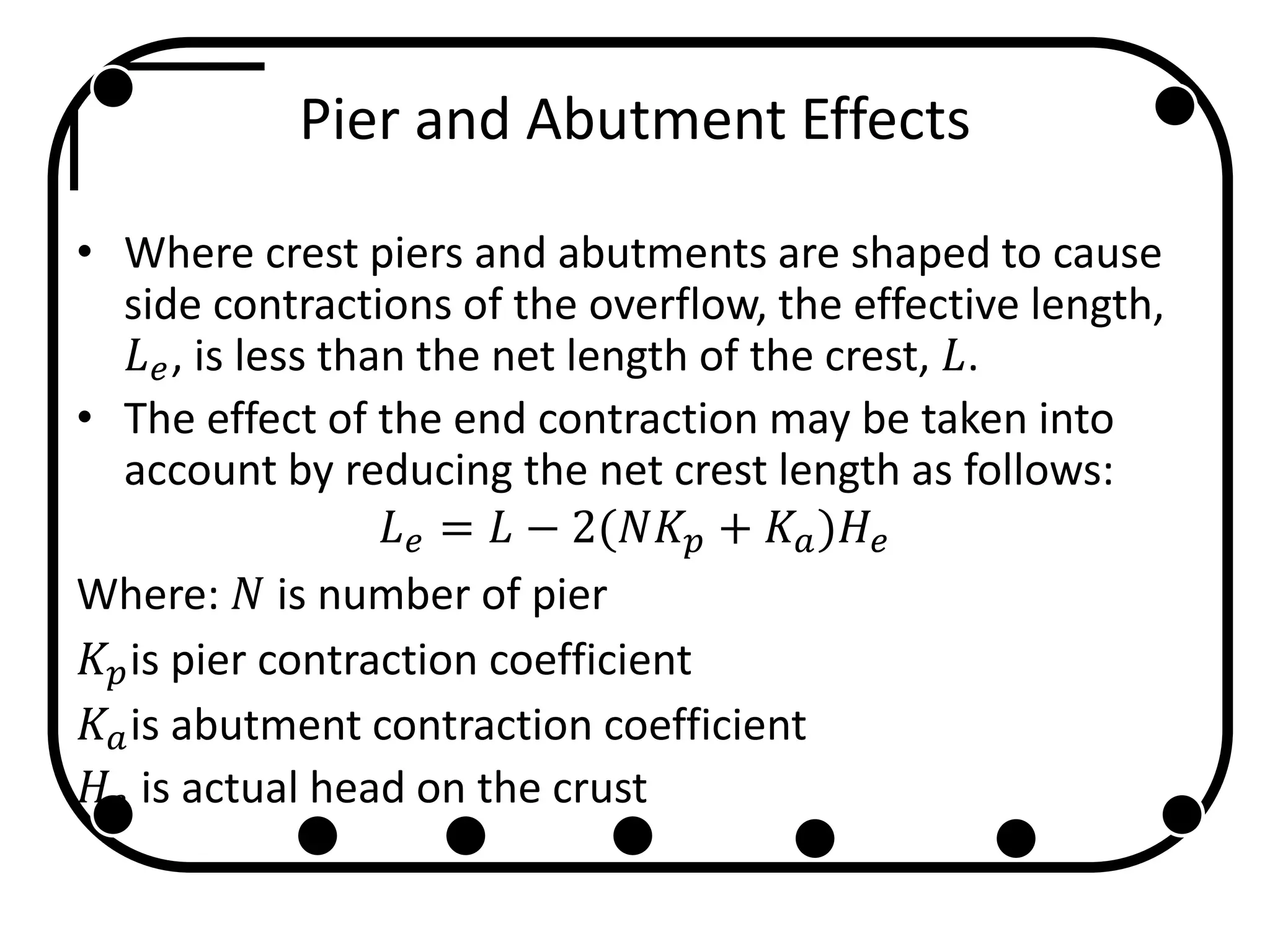 Pier and Abutment Effects
• Where crest piers and abutments are shaped to cause
side contractions of the overflow, the effective length,
𝐿 𝑒, is less than the net length of the crest, 𝐿.
• The effect of the end contraction may be taken into
account by reducing the net crest length as follows:
𝐿 𝑒 = 𝐿 − 2(𝑁𝐾𝑝 + 𝐾𝑎)𝐻𝑒
Where: 𝑁 is number of pier
𝐾𝑝is pier contraction coefficient
𝐾𝑎is abutment contraction coefficient
𝐻𝑒 is actual head on the crust
 