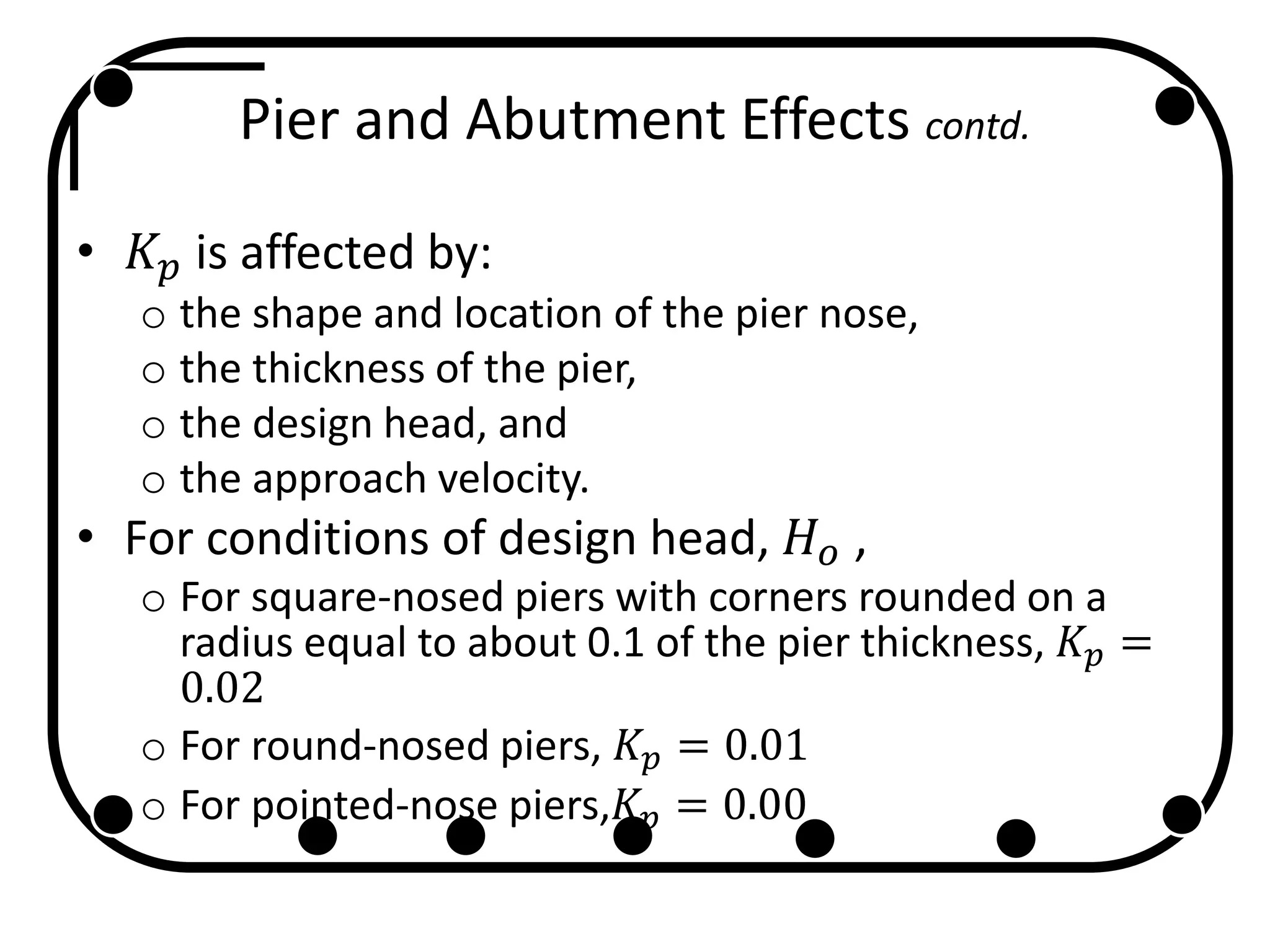 Pier and Abutment Effects contd.
• 𝐾 𝑝 is affected by:
o the shape and location of the pier nose,
o the thickness of the pier,
o the design head, and
o the approach velocity.
• For conditions of design head, 𝐻 𝑜 ,
o For square-nosed piers with corners rounded on a
radius equal to about 0.1 of the pier thickness, 𝐾𝑝 =
0.02
o For round-nosed piers, 𝐾𝑝 = 0.01
o For pointed-nose piers,𝐾 𝑝 = 0.00
 