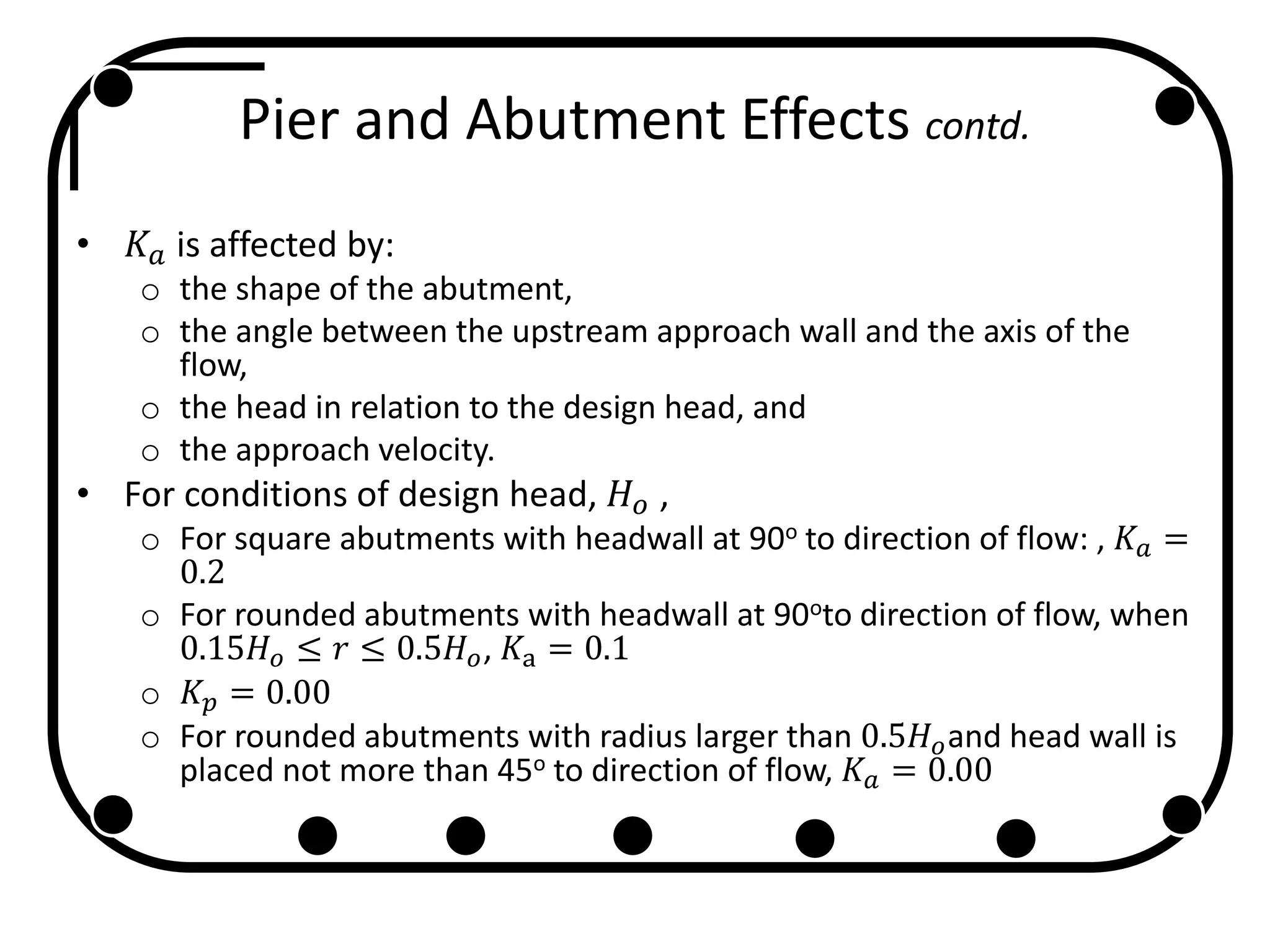 Pier and Abutment Effects contd.
• 𝐾𝑎 is affected by:
o the shape of the abutment,
o the angle between the upstream approach wall and the axis of the
flow,
o the head in relation to the design head, and
o the approach velocity.
• For conditions of design head, 𝐻 𝑜 ,
o For square abutments with headwall at 90o to direction of flow: , 𝐾 𝑎 =
0.2
o For rounded abutments with headwall at 90oto direction of flow, when
0.15𝐻 𝑜 ≤ 𝑟 ≤ 0.5𝐻 𝑜, 𝐾a = 0.1
o 𝐾 𝑝 = 0.00
o For rounded abutments with radius larger than 0.5𝐻 𝑜and head wall is
placed not more than 45o to direction of flow, 𝐾 𝑎 = 0.00
 