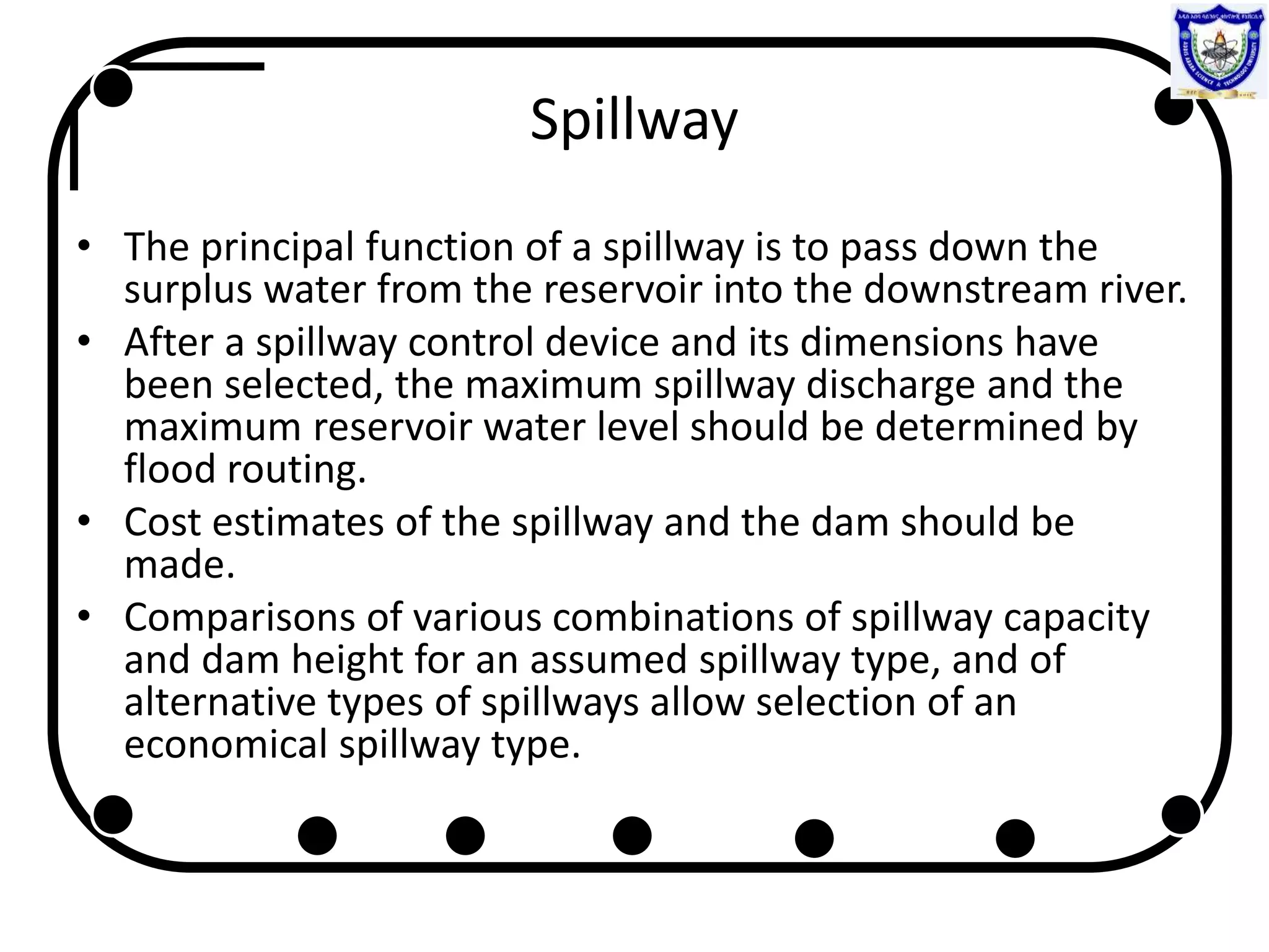 Spillway
• The principal function of a spillway is to pass down the
surplus water from the reservoir into the downstream river.
• After a spillway control device and its dimensions have
been selected, the maximum spillway discharge and the
maximum reservoir water level should be determined by
flood routing.
• Cost estimates of the spillway and the dam should be
made.
• Comparisons of various combinations of spillway capacity
and dam height for an assumed spillway type, and of
alternative types of spillways allow selection of an
economical spillway type.
 