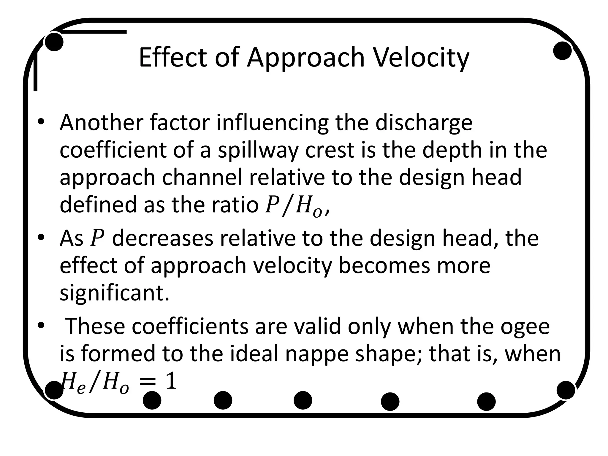Effect of Approach Velocity
• Another factor influencing the discharge
coefficient of a spillway crest is the depth in the
approach channel relative to the design head
defined as the ratio 𝑃 𝐻 𝑜,
• As 𝑃 decreases relative to the design head, the
effect of approach velocity becomes more
significant.
• These coefficients are valid only when the ogee
is formed to the ideal nappe shape; that is, when
𝐻𝑒 𝐻 𝑜 = 1
 