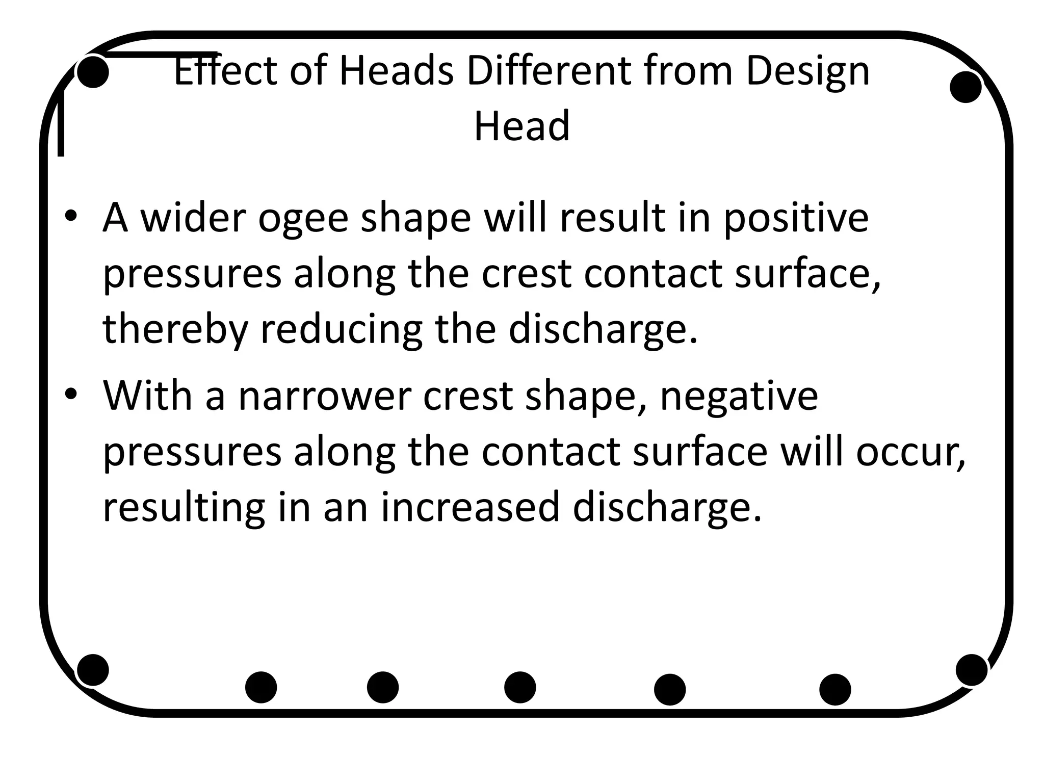 Effect of Heads Different from Design
Head
• A wider ogee shape will result in positive
pressures along the crest contact surface,
thereby reducing the discharge.
• With a narrower crest shape, negative
pressures along the contact surface will occur,
resulting in an increased discharge.
 