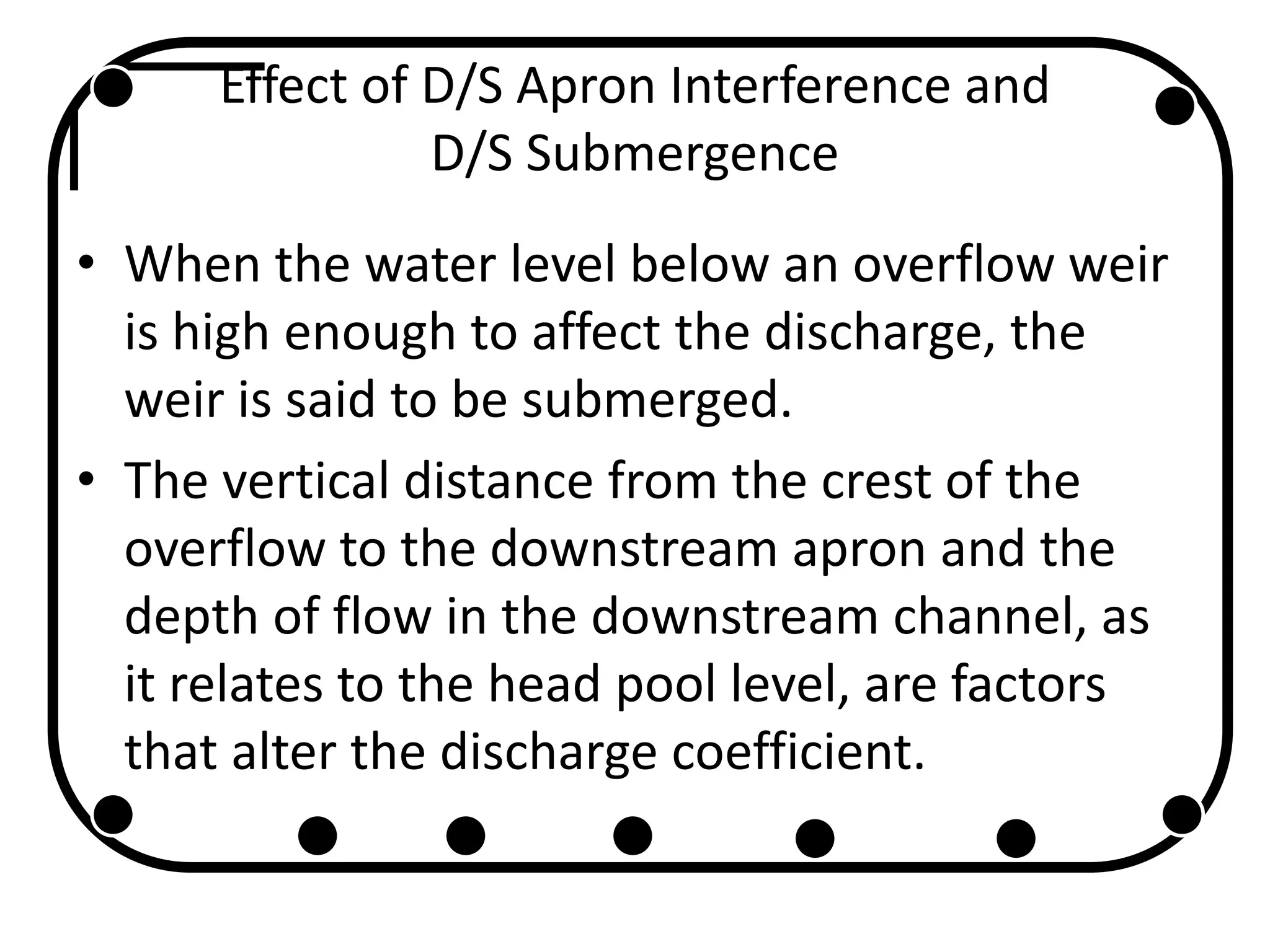 Effect of D/S Apron Interference and
D/S Submergence
• When the water level below an overflow weir
is high enough to affect the discharge, the
weir is said to be submerged.
• The vertical distance from the crest of the
overflow to the downstream apron and the
depth of flow in the downstream channel, as
it relates to the head pool level, are factors
that alter the discharge coefficient.
 