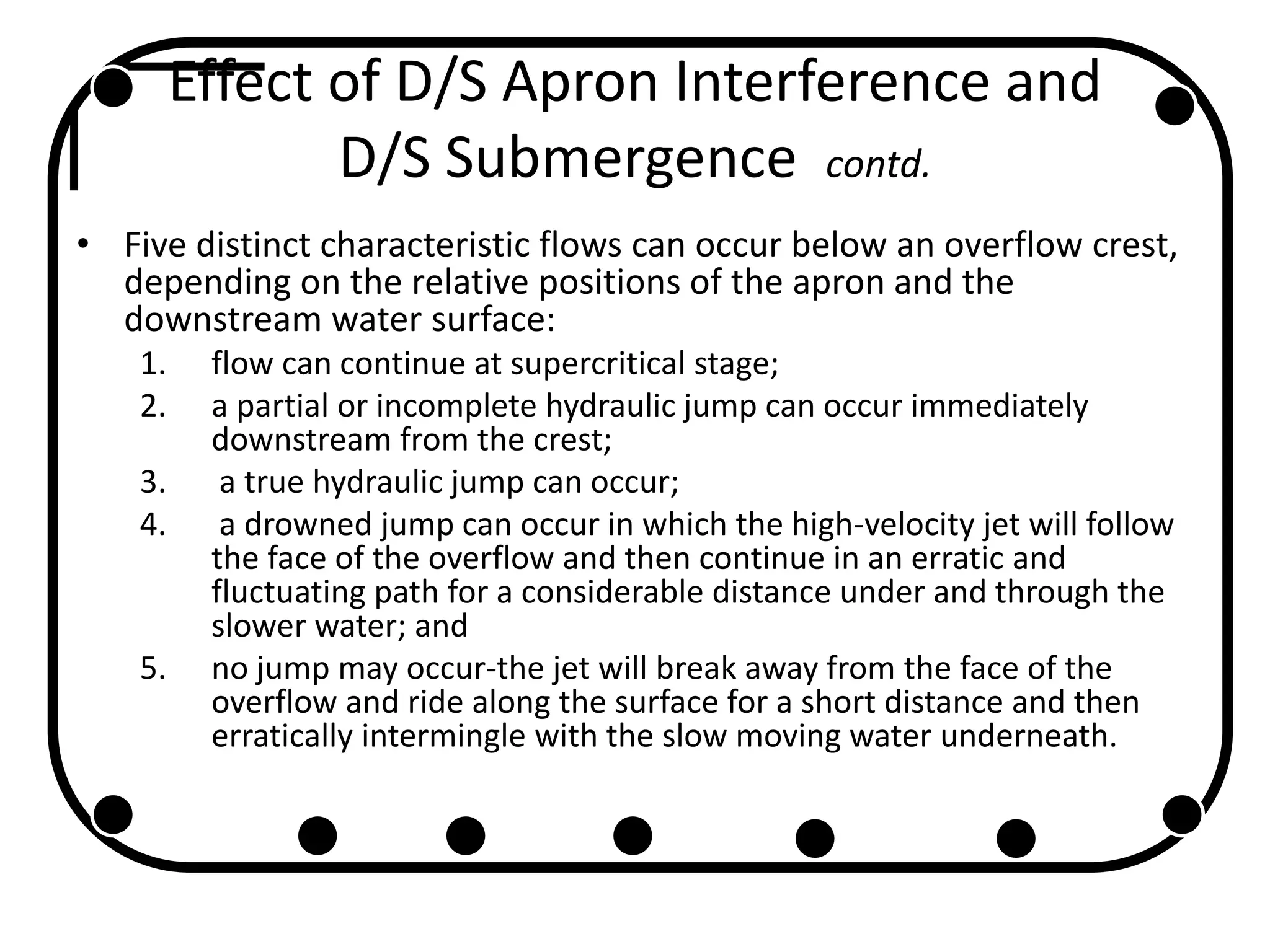 Effect of D/S Apron Interference and
D/S Submergence contd.
• Five distinct characteristic flows can occur below an overflow crest,
depending on the relative positions of the apron and the
downstream water surface:
1. flow can continue at supercritical stage;
2. a partial or incomplete hydraulic jump can occur immediately
downstream from the crest;
3. a true hydraulic jump can occur;
4. a drowned jump can occur in which the high-velocity jet will follow
the face of the overflow and then continue in an erratic and
fluctuating path for a considerable distance under and through the
slower water; and
5. no jump may occur-the jet will break away from the face of the
overflow and ride along the surface for a short distance and then
erratically intermingle with the slow moving water underneath.
 