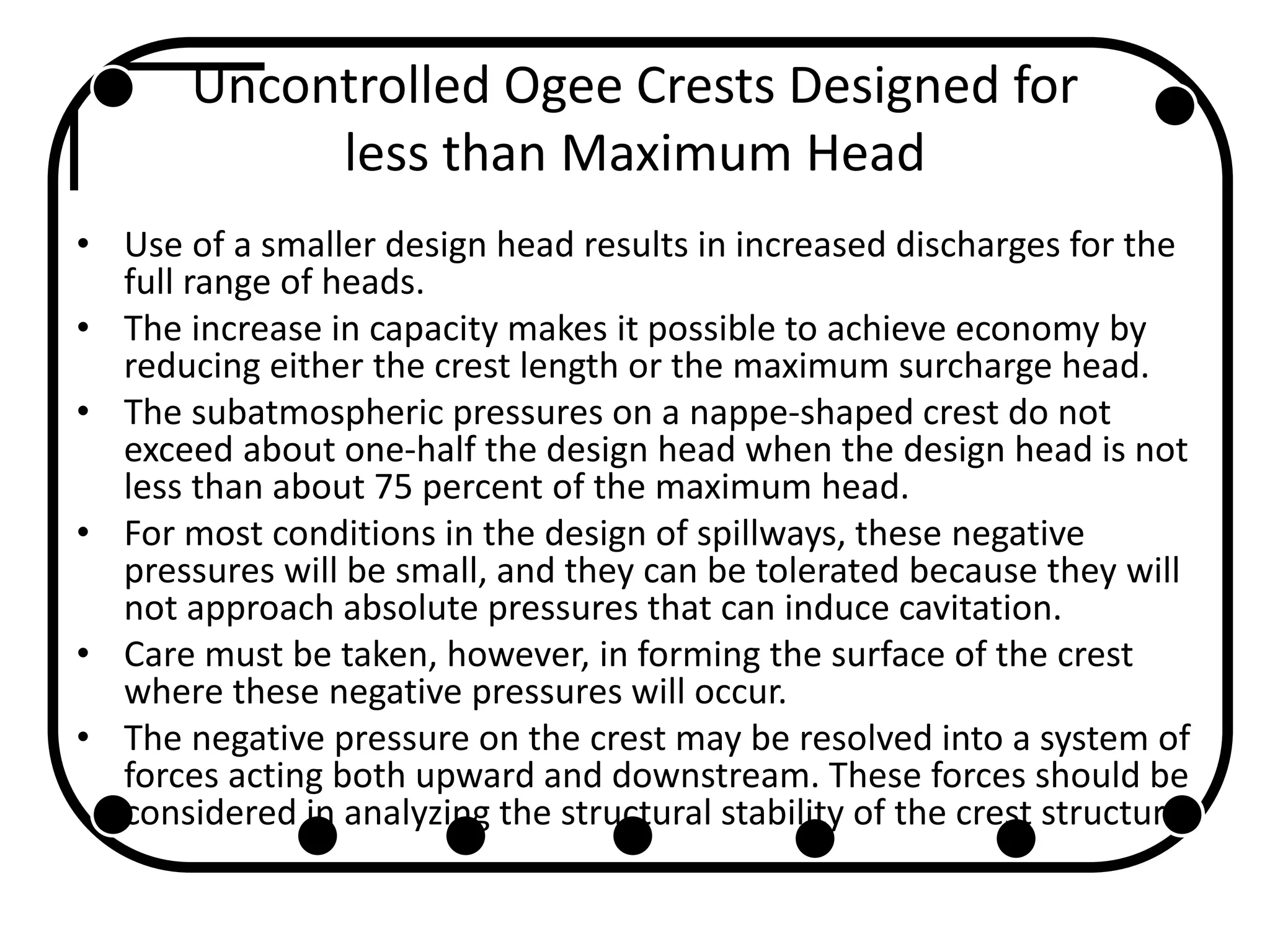 Uncontrolled Ogee Crests Designed for
less than Maximum Head
• Use of a smaller design head results in increased discharges for the
full range of heads.
• The increase in capacity makes it possible to achieve economy by
reducing either the crest length or the maximum surcharge head.
• The subatmospheric pressures on a nappe-shaped crest do not
exceed about one-half the design head when the design head is not
less than about 75 percent of the maximum head.
• For most conditions in the design of spillways, these negative
pressures will be small, and they can be tolerated because they will
not approach absolute pressures that can induce cavitation.
• Care must be taken, however, in forming the surface of the crest
where these negative pressures will occur.
• The negative pressure on the crest may be resolved into a system of
forces acting both upward and downstream. These forces should be
considered in analyzing the structural stability of the crest structure.
 