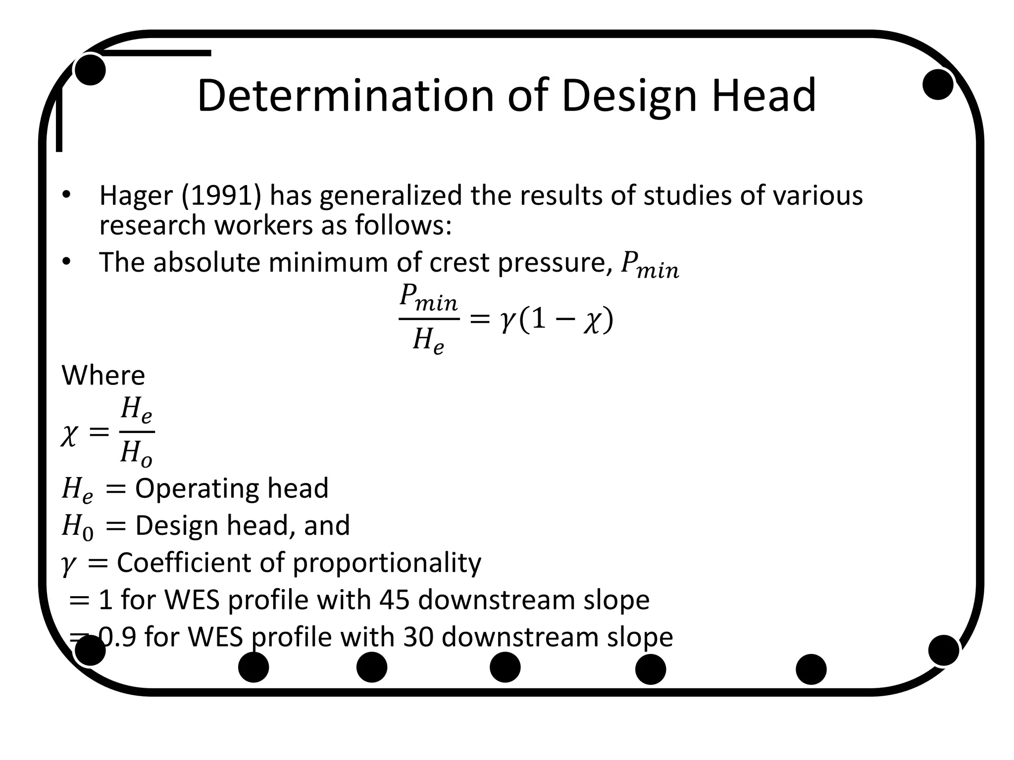 Determination of Design Head
• Hager (1991) has generalized the results of studies of various
research workers as follows:
• The absolute minimum of crest pressure, 𝑃 𝑚𝑖𝑛
𝑃 𝑚𝑖𝑛
𝐻𝑒
= 𝛾(1 − 𝜒)
Where
𝜒 =
𝐻𝑒
𝐻 𝑜
𝐻𝑒 = Operating head
𝐻0 = Design head, and
𝛾 = Coefficient of proportionality
= 1 for WES profile with 45 downstream slope
= 0.9 for WES profile with 30 downstream slope
 